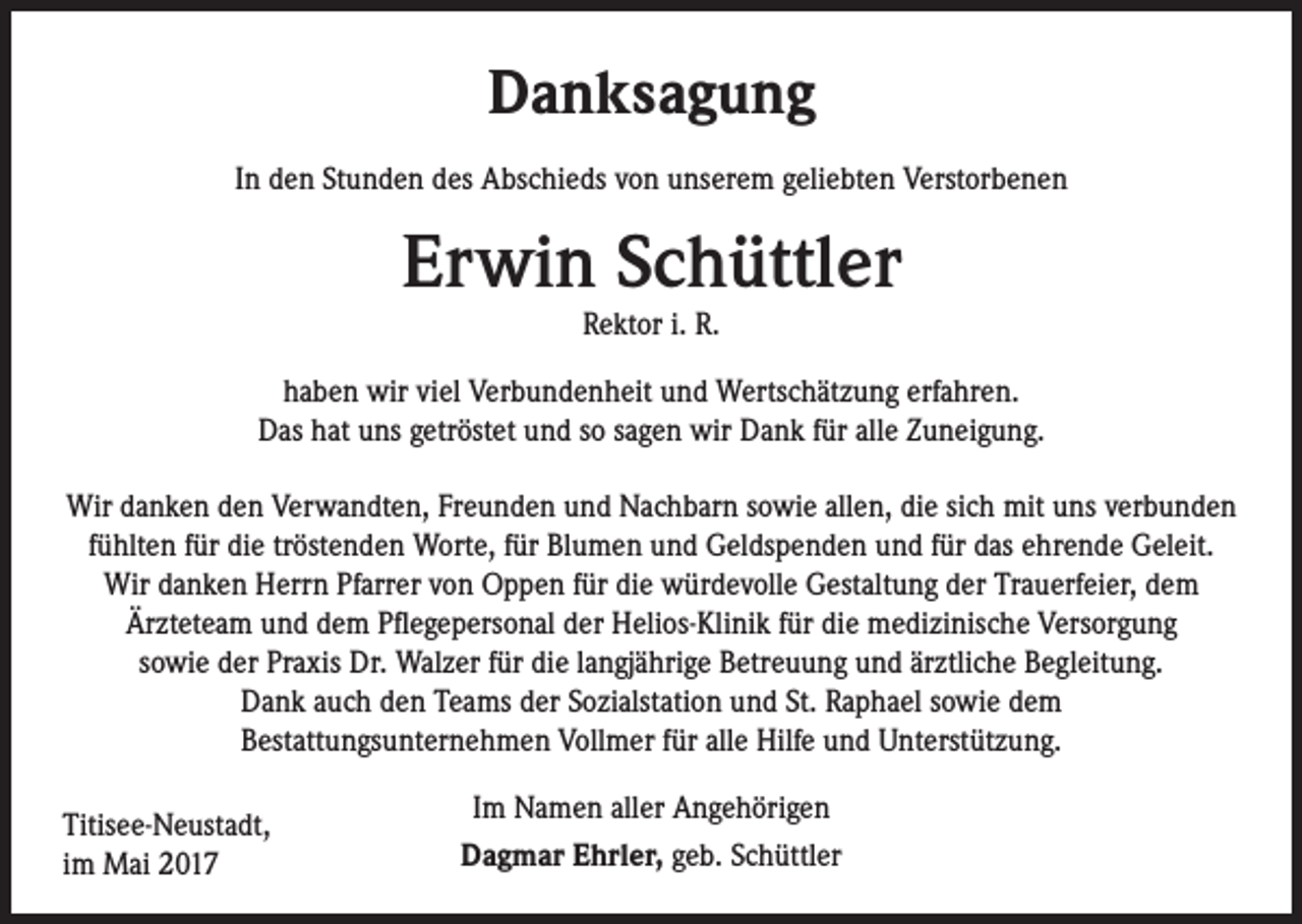 <p>Danksagung<br />In den Stunden des Abschieds von unserem geliebten Verstorbenen</p><p>Erwin Schüttler<br />Rektor i. R.</p><p>haben wir viel Verbundenheit und Wertschätzung erfahren.<br />Das hat uns getröstet und so sagen wir Dank für alle Zuneigung.<br />Wir danken den Verwandten, Freunden und Nachbarn sowie allen, die sich mit uns verbunden<br />fühlten für die tröstenden Worte, für Blumen und Geldspenden und für das ehrende Geleit.<br />Wir danken Herrn Pfarrer von Oppen für die würdevolle Gestaltung der Trauerfeier, dem<br />Ärzteteam und dem Pflegepersonal der Helios-Klinik für die medizinische Versorgung<br />sowie der Praxis Dr. Walzer für die langjährige Betreuung und ärztliche Begleitung.<br />Dank auch den Teams der Sozialstation und St. Raphael sowie dem<br />Bestattungsunternehmen Vollmer für alle Hilfe und Unterstützung.<br />Titisee-Neustadt,<br />im Mai 2017</p><p>Im Namen aller Angehörigen<br />Dagmar Ehrler, geb. Schüttler</p>