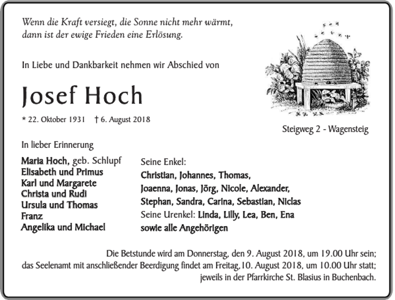 <p>Wenn die Kraft versiegt, die Sonne nicht mehr wärmt,<br />dann ist der ewige Frieden eine Erlösung.<br />In Liebe und Dankbarkeit nehmen wir Abschied von</p><p>Josef Hoch<br />* 22. Oktober 1931</p><p>6. August 2018</p><p>Steigweg 2 - Wagensteig</p><p>In lieber Erinnerung<br />Maria Hoch, geb. Schlupf<br />Elisabeth und Primus<br />Karl und Margarete<br />Christa und Rudi<br />Ursula und Thomas<br />Franz<br />Angelika und Michael</p><p>Seine Enkel:<br />Christian, Johannes, Thomas,<br />Joaenna, Jonas, Jörg, Nicole, Alexander,<br />Stephan, Sandra, Carina, Sebastian, Niclas<br />Seine Urenkel: Linda, Lilly, Lea, Ben, Ena<br />sowie alle Angehörigen</p><p>Die Betstunde wird am Donnerstag, den 9. August 2018, um 19.00 Uhr sein;<br />das Seelenamt mit anschließender Beerdigung findet am Freitag,10. August 2018, um 10.00 Uhr statt;<br />jeweils in der Pfarrkirche St. Blasius in Buchenbach.</p>