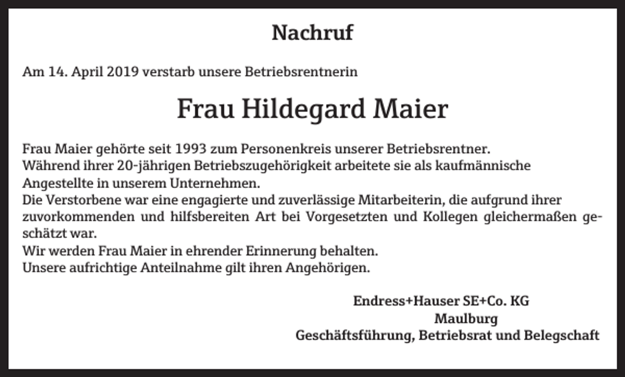 <p>Nachruf<br />Am 14. April 2019 verstarb unsere Betriebsrentnerin</p><p>Frau Hildegard Maier<br />Frau Maier gehörte seit 1993 zum Personenkreis unserer Betriebsrentner.<br />Während ihrer 20-jährigen Betriebszugehörigkeit arbeitete sie als kaufmännische<br />Angestellte in unserem Unternehmen.<br />Die Verstorbene war eine engagierte und zuverlässige Mitarbeiterin, die aufgrund ihrer<br />zuvorkommenden und hilfsbereiten Art bei Vorgesetzten und Kollegen gleichermaßen geschätzt war.<br />Wir werden Frau Maier in ehrender Erinnerung behalten.<br />Unsere aufrichtige Anteilnahme gilt ihren Angehörigen.<br />Endress+Hauser SE+Co. KG<br />Maulburg</p><p>Geschäftsführung, Betriebsrat und Belegschaft</p>