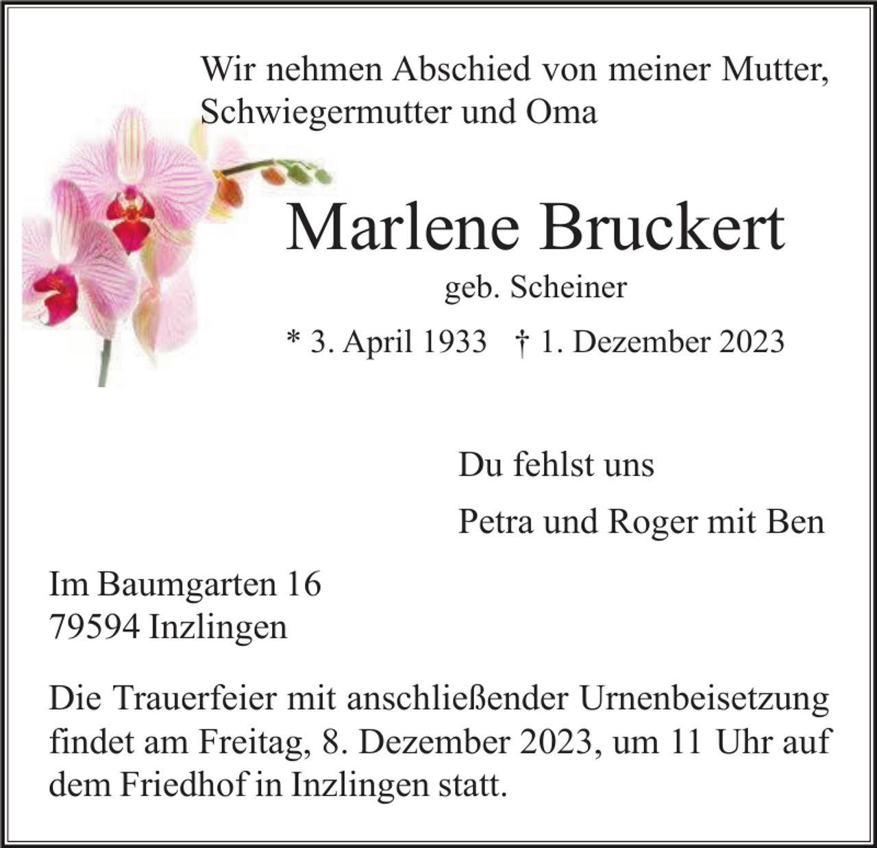 <p>Wir nehmen Abschied von meiner Mutter,<br />Schwiegermutter und Oma</p><p>Marlene Bruckert<br />geb. Scheiner<br />* 3. April 1933 † 1. Dezember 2023</p><p>Du fehlst uns<br />Petra und Roger mit Ben<br />Im Baumgarten 16<br />79594 Inzlingen<br />Die Trauerfeier mit anschließender Urnenbeisetzung<br />findet am Freitag, 8. Dezember 2023, um 11 Uhr auf<br />dem Friedhof in Inzlingen statt.</p>