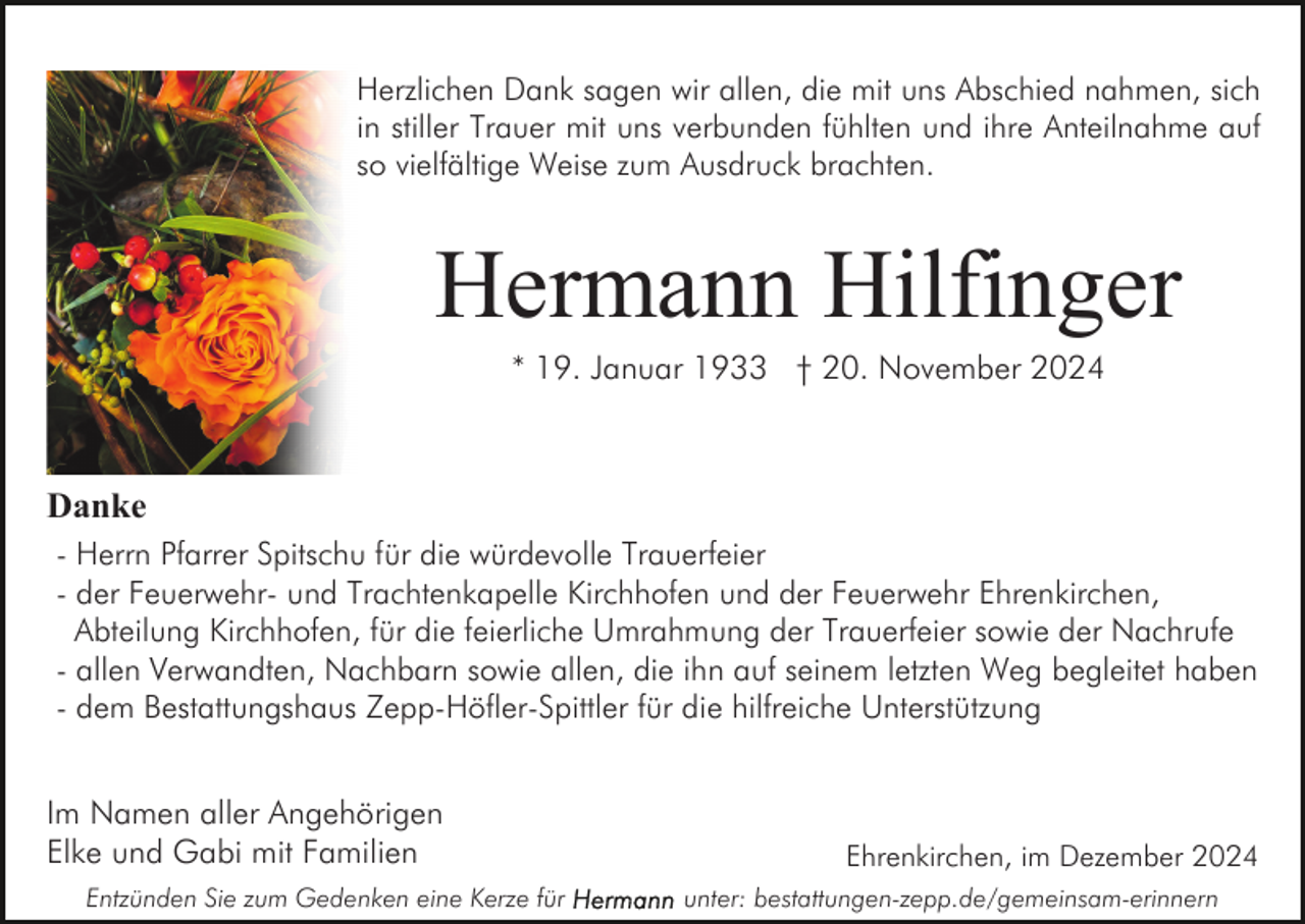 <p>Herzlichen Dank sagen wir allen, die mit uns Abschied nahmen, sich<br />in stiller Trauer mit uns verbunden fühlten und ihre Anteilnahme auf<br />so vielfältige Weise zum Ausdruck brachten.</p><p>Hermann Hilfinger<br />* 19. Januar 1933 † 20. November 2024</p><p>Danke<br />- Herrn Pfarrer Spitschu für die würdevolle Trauerfeier<br />- der Feuerwehr- und Trachtenkapelle Kirchhofen und der Feuerwehr Ehrenkirchen,<br />Abteilung Kirchhofen, für die feierliche Umrahmung der Trauerfeier sowie der Nachrufe<br />- allen Verwandten, Nachbarn sowie allen, die ihn auf seinem letzten Weg begleitet haben<br />- dem Bestattungshaus Zepp-Höfler-Spittler für die hilfreiche Unterstützung</p><p>Im Namen aller Angehörigen<br />Elke und Gabi mit Familien<br />Entzünden Sie zum Gedenken eine Kerze für</p><p>Ehrenkirchen, im Dezember 2024<br />unter: bestattungen-zepp.de/gemeinsam-erinnern</p>