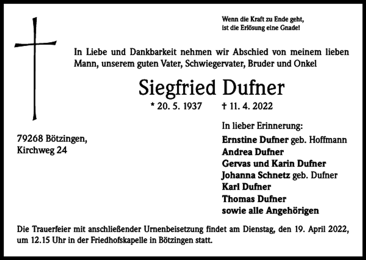 <p>Wenn die Kraft zu Ende geht,<br />ist die Erlösung eine Gnade!</p><p>In Liebe und Dankbarkeit nehmen wir Abschied von meinem lieben<br />Mann, unserem guten Vater, Schwiegervater, Bruder und Onkel</p><p>Siegfried Dufner<br />* 20. 5. 1937 † 11. 4. 2022</p><p>79268 Bötzingen,<br />Kirchweg 24</p><p>In lieber Erinnerung:<br />Ernstine Dufner geb. Hoffmann<br />Andrea Dufner<br />Gervas und Karin Dufner<br />Johanna Schnetz geb. Dufner<br />Karl Dufner<br />Thomas Dufner<br />sowie alle Angehörigen</p><p>Die Trauerfeier mit anschließender Urnenbeisetzung findet am Dienstag, den 19. April 2022,<br />um 12.15 Uhr in der Friedhofskapelle in Bötzingen statt.</p>