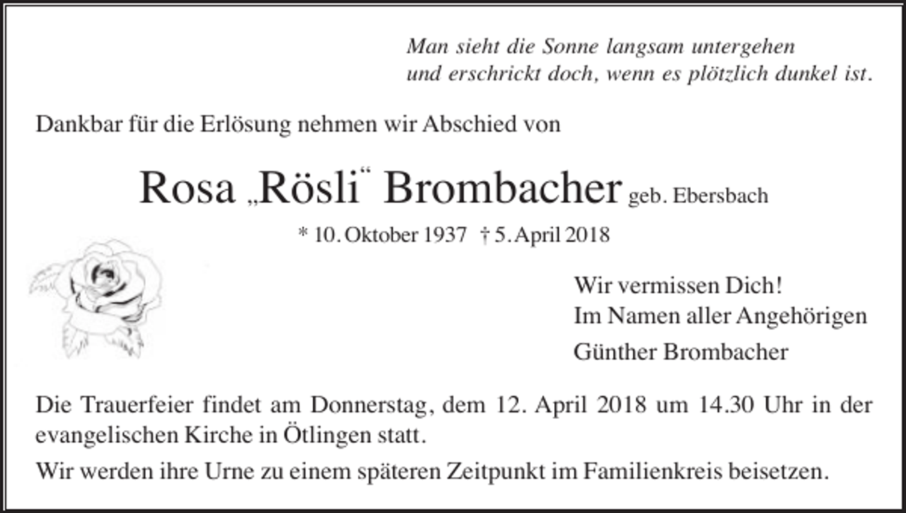 <p>Man sieht die Sonne langsam untergehen<br />und erschrickt doch, wenn es plötzlich dunkel ist.</p><p>Dankbar für die Erlösung nehmen wir Abschied von</p><p>Rosa „Rösli“ Brombacher geb. Ebersbach<br />* 10. Oktober 1937 † 5. April 2018</p><p>Wir vermissen Dich!<br />Im Namen aller Angehörigen<br />Günther Brombacher<br />Die Trauerfeier findet am Donnerstag, dem 12. April 2018 um 14.30 Uhr in der<br />evangelischen Kirche in Ötlingen statt.<br />Wir werden ihre Urne zu einem späteren Zeitpunkt im Familienkreis beisetzen.</p>