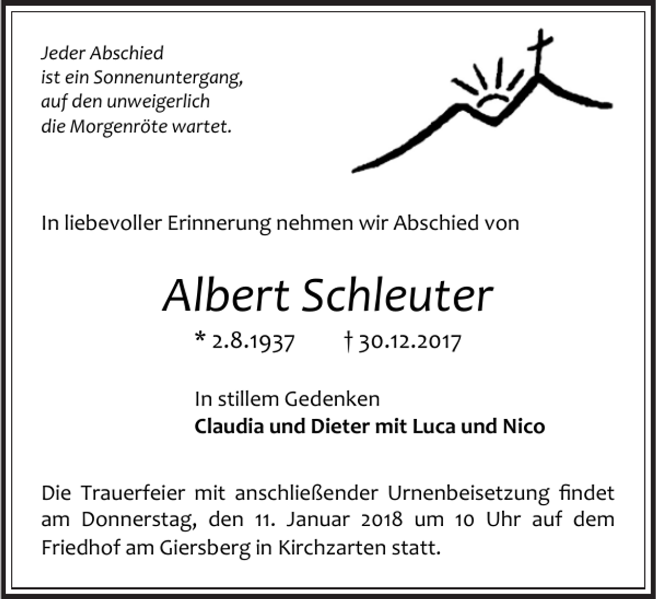 <p>Jeder Abschied<br />ist ein Sonnenuntergang,<br />auf den unweigerlich<br />die Morgenröte wartet.</p><p>In liebevoller Erinnerung nehmen wir Abschied von</p><p>Albert Schleuter<br />* 2.8.1937</p><p>† 30.12.2017</p><p>In stillem Gedenken<br />Claudia und Dieter mit Luca und Nico<br />Die Trauerfeier mit anschließender Urnenbeisetzung findet<br />am Donnerstag, den 11. Januar 2018 um 10 Uhr auf dem<br />Friedhof am Giersberg in Kirchzarten statt.</p>