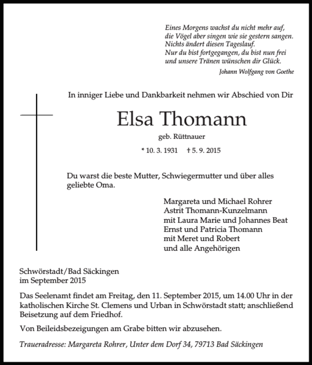 <p>Eines Morgens wachst du nicht mehr auf,<br />die Vögel aber singen wie sie gestern sangen.<br />Nichts ändert diesen Tageslauf.<br />Nur du bist fortgegangen, du bist nun frei<br />und unsere Tränen wünschen dir Glück.<br />Johann Wolfgang von Goethe</p><p>In inniger Liebe und Dankbarkeit nehmen wir Abschied von Dir</p><p>Elsa Thomann<br />geb. Rüttnauer<br />* 10. 3. 1931</p><p>† 5. 9. 2015</p><p>Du warst die beste Mutter, Schwiegermutter und über alles<br />geliebte Oma.<br />Margareta und Michael Rohrer<br />Astrit Thomann-Kunzelmann<br />mit Laura Marie und Johannes Beat<br />Ernst und Patricia Thomann<br />mit Meret und Robert<br />und alle Angehörigen<br />Schwörstadt/Bad Säckingen<br />im September 2015<br />Das Seelenamt findet am Freitag, den 11. September 2015, um 14.00 Uhr in der<br />katholischen Kirche St. Clemens und Urban in Schwörstadt statt; anschließend<br />Beisetzung auf dem Friedhof.<br />Von Beileidsbezeigungen am Grabe bitten wir abzusehen.<br />Traueradresse: Margareta Rohrer, Unter dem Dorf 34, 79713 Bad Säckingen</p>