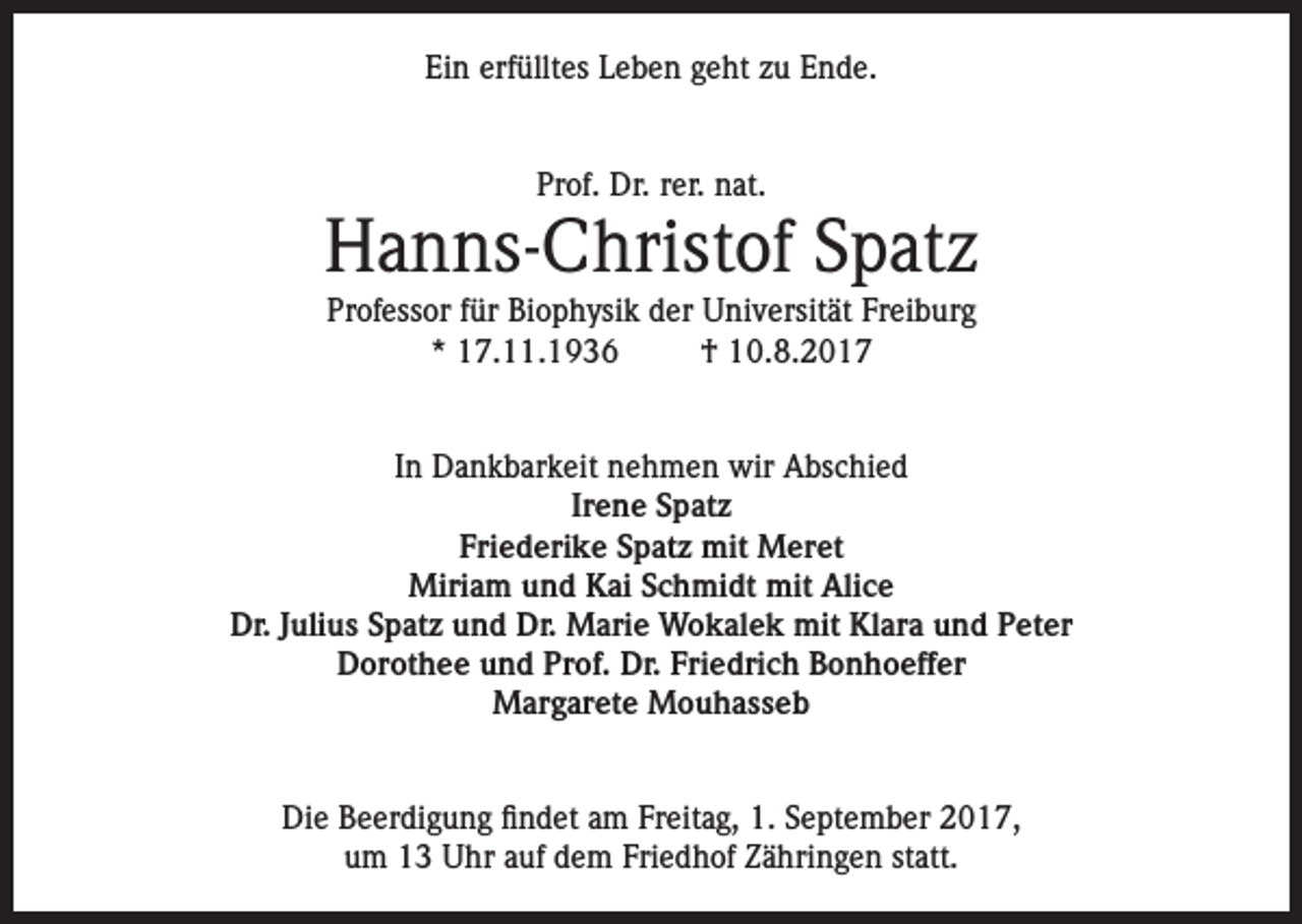 <p>Ein erfülltes Leben geht zu Ende.<br />Prof. Dr. rer. nat.</p><p>Hanns-Christof Spatz<br />Professor für Biophysik der Universität Freiburg<br />* 17.11.1936<br />† 10.8.2017</p><p>In Dankbarkeit nehmen wir Abschied<br />Irene Spatz<br />Friederike Spatz mit Meret<br />Miriam und Kai Schmidt mit Alice<br />Dr. Julius Spatz und Dr. Marie Wokalek mit Klara und Peter<br />Dorothee und Prof. Dr. Friedrich Bonhoeffer<br />Margarete Mouhasseb<br />Die Beerdigung findet am Freitag, 1. September 2017,<br />um 13 Uhr auf dem Friedhof Zähringen statt.</p>