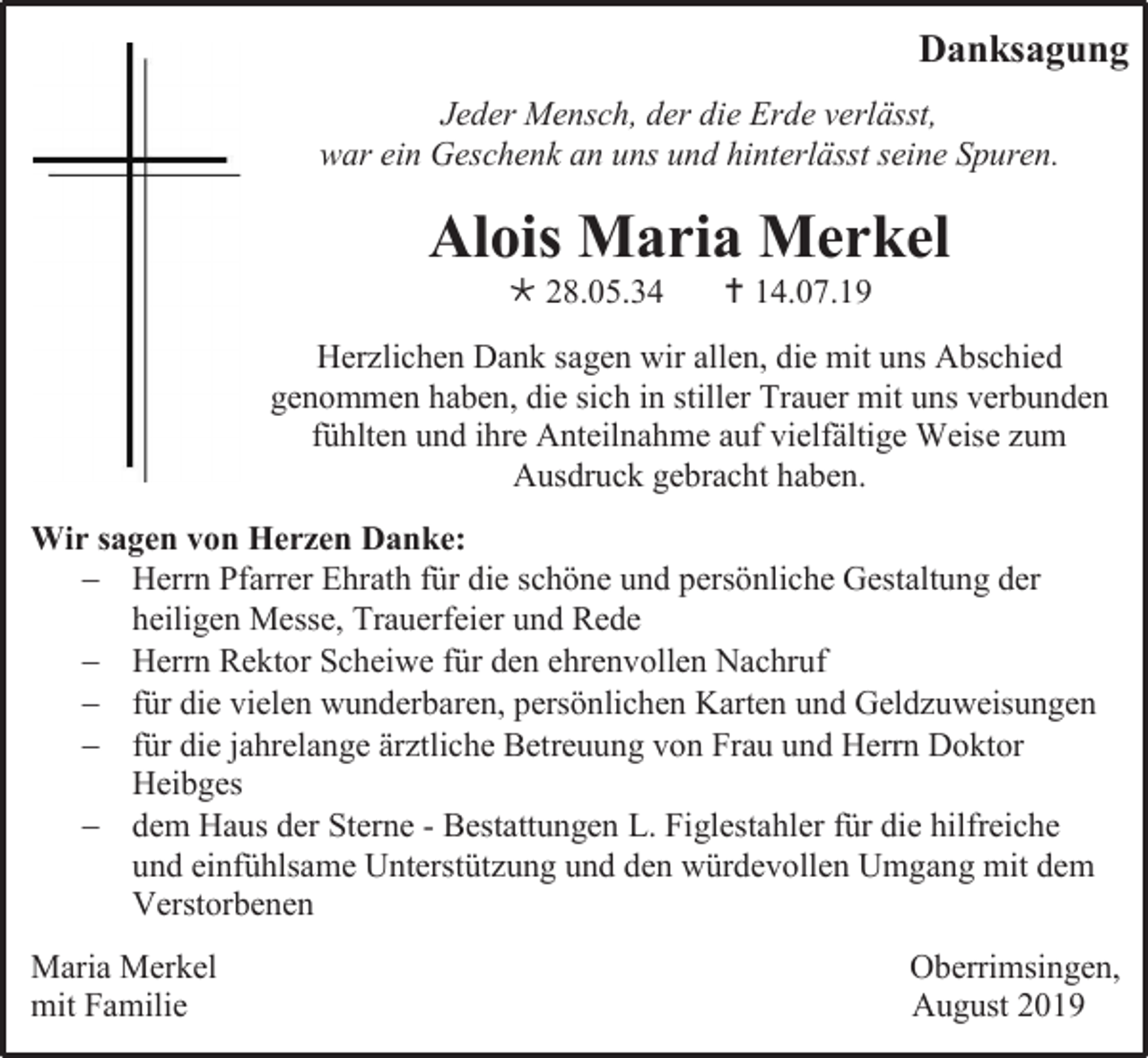 <p>Danksagung<br />Jeder Mensch, der die Erde verlässt,<br />war ein Geschenk an uns und hinterlässt seine Spuren.</p><p>Alois Maria Merkel<br /> 28.05.34</p><p> 14.07.19</p><p>Herzlichen Dank sagen wir allen, die mit uns Abschied<br />genommen haben, die sich in stiller Trauer mit uns verbunden<br />fühlten und ihre Anteilnahme auf vielfältige Weise zum<br />Ausdruck gebracht haben.<br />Wir sagen von Herzen Danke:<br /> Herrn Pfarrer Ehrath für die schöne und persönliche Gestaltung der<br />heiligen Messe, Trauerfeier und Rede<br /> Herrn Rektor Scheiwe für den ehrenvollen Nachruf<br /> für die vielen wunderbaren, persönlichen Karten und Geldzuweisungen<br /> für die jahrelange ärztliche Betreuung von Frau und Herrn Doktor<br />Heibges<br /> dem Haus der Sterne - Bestattungen L. Figlestahler für die hilfreiche<br />und einfühlsame Unterstützung und den würdevollen Umgang mit dem<br />Verstorbenen<br />Maria Merkel<br />mit Familie</p><p>Oberrimsingen,<br />August 2019</p>