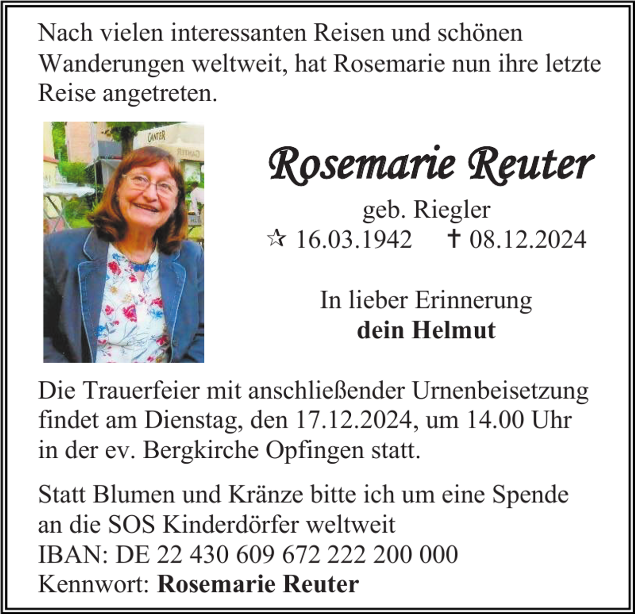 <p>Nach vielen interessanten Reisen und schönen<br />Wanderungen weltweit, hat Rosemarie nun ihre letzte<br />Reise angetreten.</p><p>Rosemarie Reuter<br />geb. Riegler<br /> 16.03.1942  08.12.2024<br />In lieber Erinnerung<br />dein Helmut<br />Die Trauerfeier mit anschließender Urnenbeisetzung<br />findet am Dienstag, den 17.12.2024, um 14.00 Uhr<br />in der ev. Bergkirche Opfingen statt.<br />Statt Blumen und Kränze bitte ich um eine Spende<br />an die SOS Kinderdörfer weltweit<br />IBAN: DE 22 430 609 6720<br />Kennwort: Rosemarie Reuter</p>
