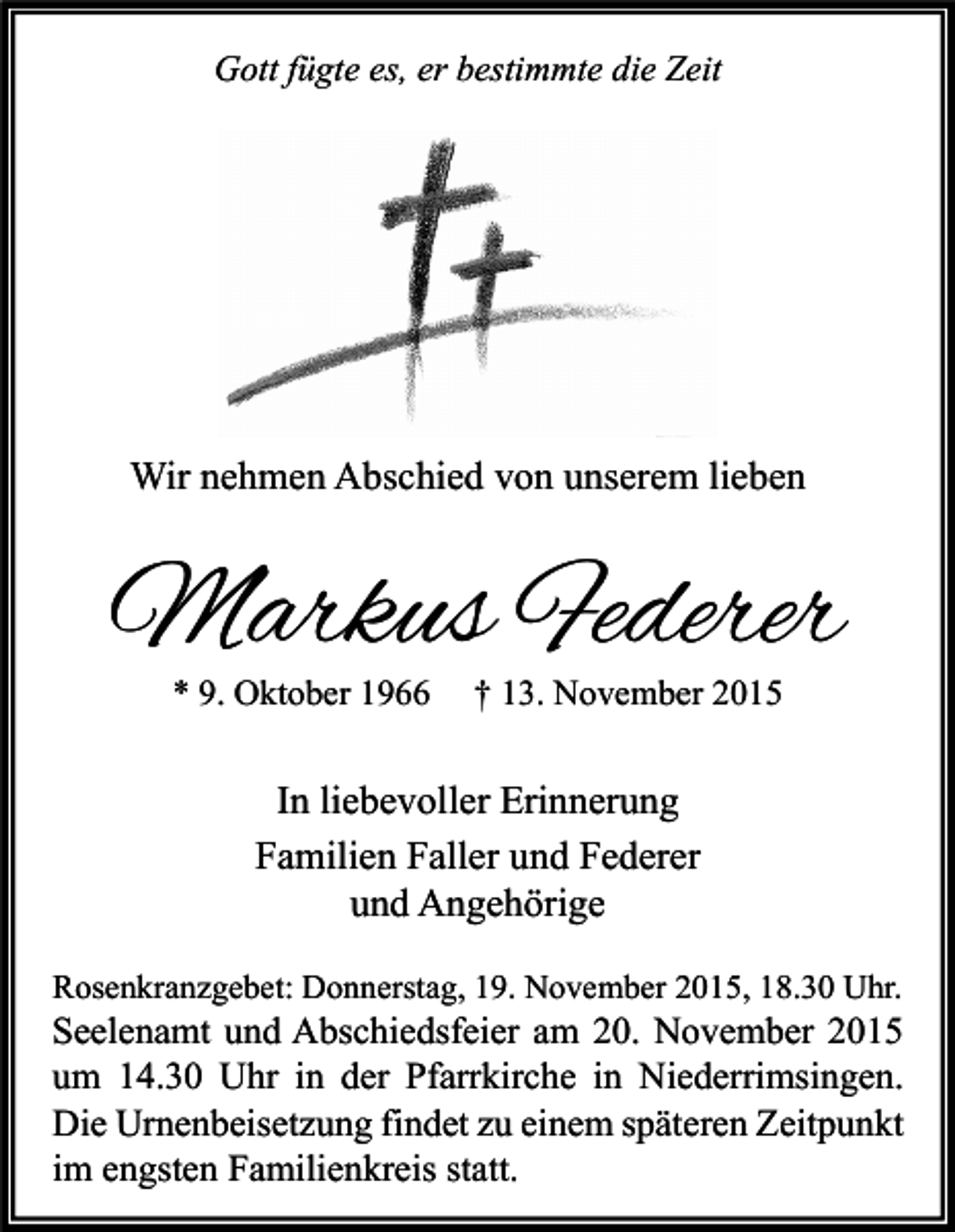 <p>Gott fügte es, er bestimmte die Zeit</p><p>Wir nehmen Abschied von unserem lieben</p><p>Markus Federer<br />* 9. Oktober 1966</p><p>† 13. November 2015</p><p>In liebevoller Erinnerung<br />Familien Faller und Federer<br />und Angehörige<br />Rosenkranzgebet: Donnerstag, 19. November 2015, 18.30 Uhr.</p><p>Seelenamt und Abschiedsfeier am 20. November 2015<br />um 14.30 Uhr in der Pfarrkirche in Niederrimsingen.<br />Die Urnenbeisetzung findet zu einem späteren Zeitpunkt<br />im engsten Familienkreis statt.</p>