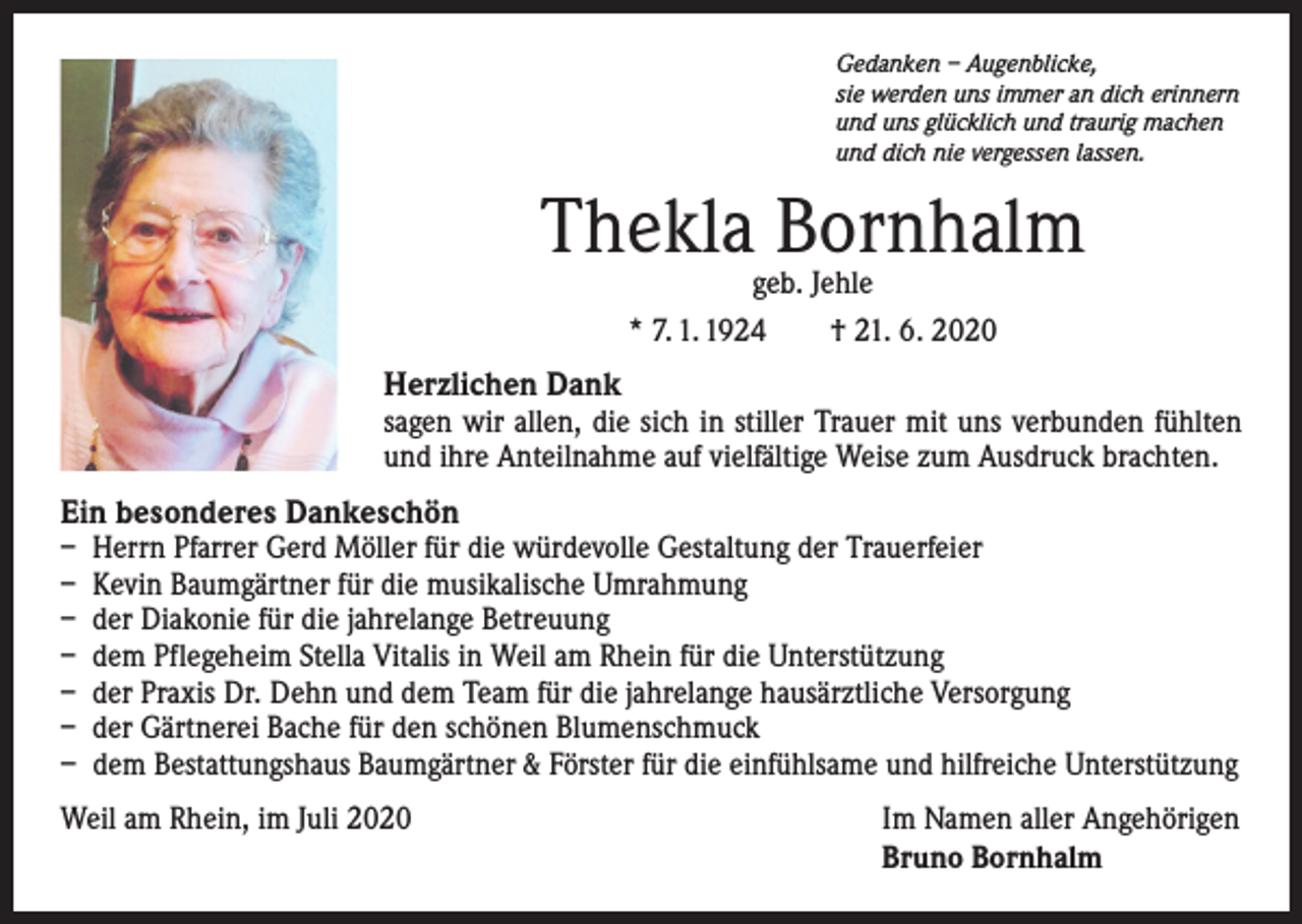 <p>Gedanken – Augenblicke,<br />sie werden uns immer an dich erinnern<br />und uns glücklich und traurig machen<br />und dich nie vergessen lassen.</p><p>Thekla Bornhalm<br />geb. Jehle<br />* 7. 1. 1924 † 21. 6. 2020</p><p>Herzlichen Dank<br />sagen wir allen, die sich in stiller Trauer mit uns verbunden fühlten<br />und ihre Anteilnahme auf vielfältige Weise zum Ausdruck brachten.<br />Ein besonderes Dankeschön<br />– Herrn Pfarrer Gerd Möller für die würdevolle Gestaltung der Trauerfeier<br />– Kevin Baumgärtner für die musikalische Umrahmung<br />– der Diakonie für die jahrelange Betreuung<br />– dem Pflegeheim Stella Vitalis in Weil am Rhein für die Unterstützung<br />– der Praxis Dr. Dehn und dem Team für die jahrelange hausärztliche Versorgung<br />– der Gärtnerei Bache für den schönen Blumenschmuck<br />– dem Bestattungshaus Baumgärtner &amp; Förster für die einfühlsame und hilfreiche Unterstützung<br />Weil am Rhein, im Juli 2020</p><p>Im Namen aller Angehörigen<br />Bruno Bornhalm</p>
