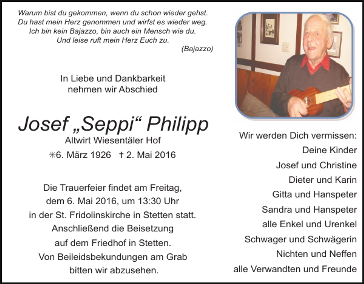 <p>Warum bist du gekommen, wenn du schon wieder gehst.<br />Du hast mein Herz genommen und wirfst es wieder weg.<br />Ich bin kein Bajazzo, bin auch ein Mensch wie du.<br />Und leise ruft mein Herz Euch zu.<br />(Bajazzo)</p><p>In Liebe und Dankbarkeit<br />nehmen wir Abschied</p><p>Josef „Seppi“ Philipp<br />Altwirt Wiesentäler Hof</p><p>✳6. März 1926 ✝ 2. Mai 2016<br />Die Trauerfeier findet am Freitag,<br />dem 6. Mai 2016, um 13:30 Uhr<br />in der St. Fridolinskirche in Stetten statt.<br />Anschließend die Beisetzung<br />auf dem Friedhof in Stetten.<br />Von Beileidsbekundungen am Grab<br />bitten wir abzusehen.</p><p>Wir werden Dich vermissen:<br />Deine Kinder<br />Josef und Christine<br />Dieter und Karin<br />Gitta und Hanspeter<br />Sandra und Hanspeter<br />alle Enkel und Urenkel<br />Schwager und Schwägerin<br />Nichten und Neffen<br />alle Verwandten und Freunde</p>