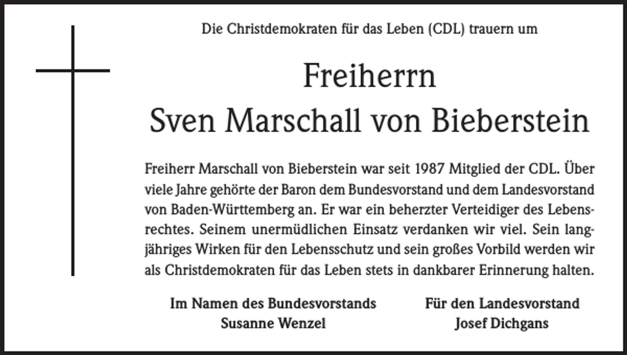 <p>Die Christdemokraten für das Leben (CDL) trauern um</p><p>Freiherrn<br />Sven Marschall von Bieberstein<br />Freiherr Marschall von Bieberstein war seit 1987 Mitglied der CDL. Über<br />viele Jahre gehörte der Baron dem Bundesvorstand und dem Landesvorstand<br />von Baden-Württemberg an. Er war ein beherzter Verteidiger des Lebensrechtes. Seinem unermüdlichen Einsatz verdanken wir viel. Sein langjähriges Wirken für den Lebensschutz und sein großes Vorbild werden wir<br />als Christdemokraten für das Leben stets in dankbarer Erinnerung halten.</p><p>Im Namen des Bundesvorstands<br />Susanne Wenzel</p><p>Für den Landesvorstand<br />Josef Dichgans</p>
