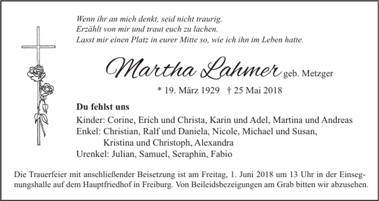 <p>We n n i hr<br />Wenn<br />ihra an<br />n mimich<br />c h d denkt,<br />e n kt, s ei<br />seid<br />d ninicht<br />c ht trtraurig.<br />a uri g.<br />Erzählt<br />Erz<br />ä hlt vvon<br />o n mir<br />mir uund<br />n d trtraut<br />a ut eeuch<br />u c h zzu<br />u l lachen.<br />a c h e n.<br />LLasst<br />asst mir<br />mir eieinen<br />n e n Platz<br />Pl atz iin<br />n eeurer<br />ur er Mitte<br />Mitt e sso,<br />o, wie<br />wi e iich<br />c h iihn<br />h n iim<br />m LLeben<br />e b e n hhatte.<br />att e.</p><p>MMartha<br />arth a L ah<br />Lahmer<br />mer</p><p>geb.<br />g e b. Metzger<br />M et z g er</p><p>** 119.<br />9. März<br />M är z 1192 2 9 †† 22 Mai<br />M ai 22</p><p>DDu<br />u f fehlst<br />e hlst uuns<br />ns<br />Kinder:<br />Erich<br />Ki<br />n d er: CCorine,<br />ori n e, Eri<br />c h uund<br />n d CChrista,<br />hrist a, KKarin<br />ari n uund<br />n d AAdel,<br />d el, Martina<br />M arti n a uund<br />n d AAndreas<br />n dr e as<br />EEnkel:<br />n k el: Christian,<br />C hristi a n, Ralf<br />R alf uund<br />n d Daniela,<br />D a ni el a, Nicole,<br />Ni c ol e, Michael<br />Mi c h a el uund<br />n d SSusan,<br />us a n,<br />Kristina<br />Kristi n a und<br />u n d Christoph,<br />C hrist o p h, Alexandra<br />Al e x a n dr a<br />Urenkel:<br />Ur<br />e n k el: J Julian,<br />uli a n, SSamuel,<br />a m u el, SSeraphin,<br />er a p hi n, FFabio<br />a bi o<br />Di e TrTrauerfeier<br />Die<br />a u erf ei er mit<br />mit aanschließender<br />ns c hli e ß e n d er BBeisetzung<br />eis et z u n g ististaam<br />m FrFreitag,<br />eit a g, 1.1.J Juni<br />u ni 22018<br />0 1 8 uum<br />m 11 UUhr<br />hr i nindder<br />er EiEinsegns e g bitten<br />nnungshalle<br />u n gs h all e aauf<br />uf ddem<br />e m Hauptfriedhof<br />H a u ptfri e d h of iin<br />n Freiburg.<br />Fr ei b ur g. Von<br />Vo n Beileidsbezeigungen<br />B eil ei ds b e z ei g u n g e n aam<br />m Grab<br />Gr a b bitt<br />e n wir<br />wir aabzusehen.<br />b z us e h e n.</p>