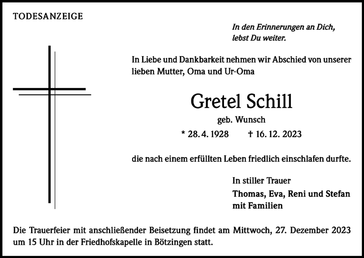 <p>TODESANZEIGE<br />In den Erinnerungen an Dich,<br />lebst Du weiter.</p><p>In Liebe und Dankbarkeit nehmen wir Abschied von unserer<br />lieben Mutter, Oma und Ur-Oma</p><p>Gretel Schill<br />geb. Wunsch<br />* 28. 4. 1928 † 16. 12. 2023<br />die nach einem erfüllten Leben friedlich einschlafen durfte.<br />In stiller Trauer<br />Thomas, Eva, Reni und Stefan<br />mit Familien<br />Die Trauerfeier mit anschließender Beisetzung findet am Mittwoch, 27. Dezember 2023<br />um 15 Uhr in der Friedhofskapelle in Bötzingen statt.</p>