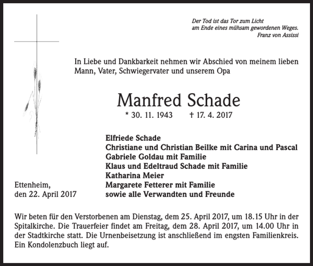 <p>Der Tod ist das Tor zum Licht<br />am Ende eines mühsam gewordenen Weges.</p><p>Franz von Assissi</p><p>In Liebe und Dankbarkeit nehmen wir Abschied von meinem lieben<br />Mann, Vater, Schwiegervater und unserem Opa</p><p>Manfred Schade<br />* 30. 11. 1943 † 17. 4. 2017</p><p>Ettenheim,<br />den 22. April 2017</p><p>Elfriede Schade<br />Christiane und Christian Beilke mit Carina und Pascal<br />Gabriele Goldau mit Familie<br />Klaus und Edeltraud Schade mit Familie<br />Katharina Meier<br />Margarete Fetterer mit Familie<br />sowie alle Verwandten und Freunde</p><p>Wir beten für den Verstorbenen am Dienstag, dem 25. April 2017, um 18.15 Uhr in der<br />Spitalkirche. Die Trauerfeier findet am Freitag, dem 28. April 2017, um 14.00 Uhr in<br />der Stadtkirche statt. Die Urnenbeisetzung ist anschließend im engsten Familienkreis.<br />Ein Kondolenzbuch liegt auf.</p>