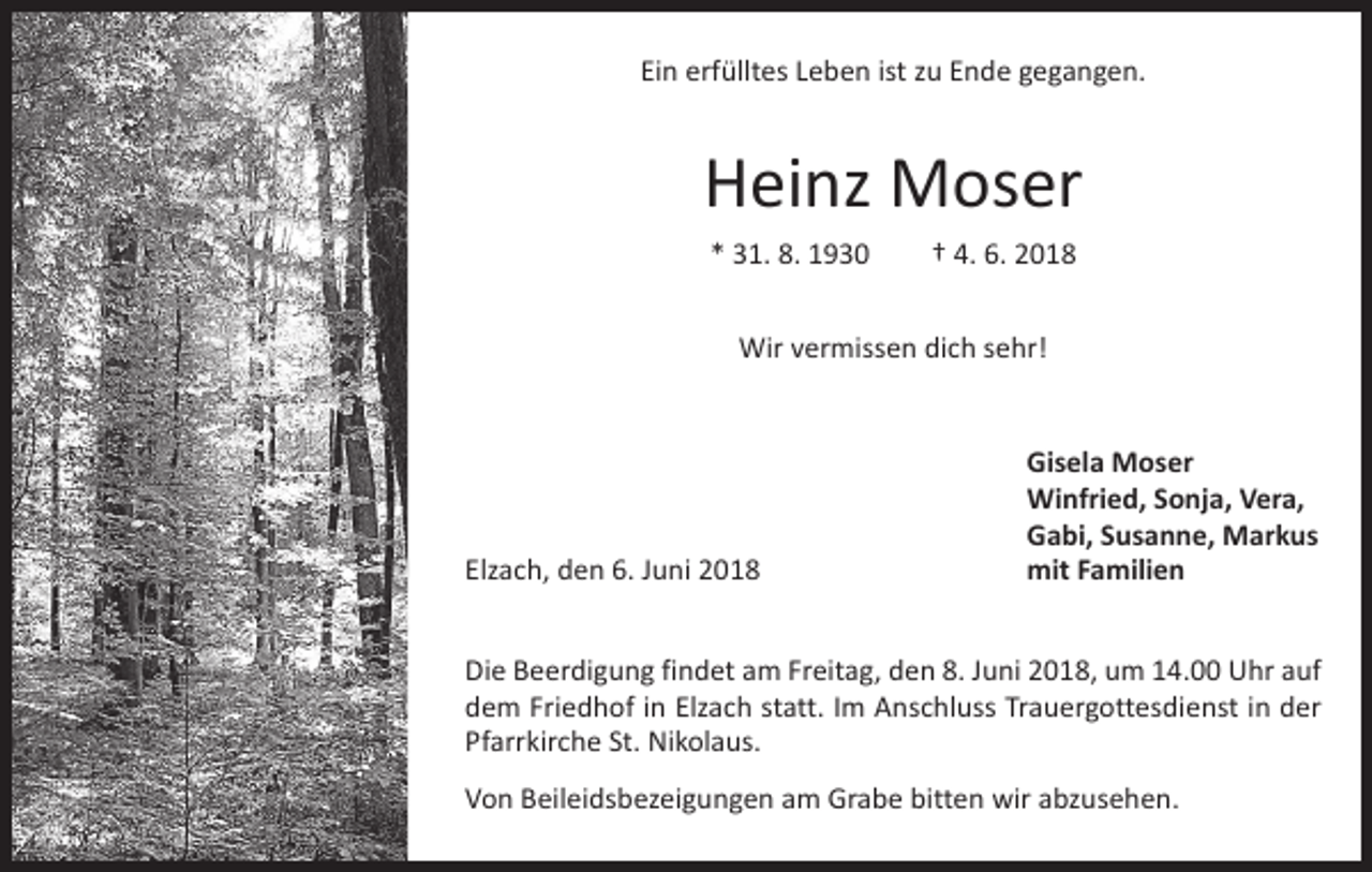 <p>Ein erfülltes Leben ist zu Ende gegangen.</p><p>Heinz Moser<br />* 31. 8. 1930 † 4. 6. 2018<br />Wir vermissen dich sehr!</p><p>Elzach, den 6. Juni 2018</p><p>Gisela Moser<br />Winfried, Sonja, Vera,<br />Gabi, Susanne, Markus<br />mit Familien</p><p>Die Beerdigung findet am Freitag, den 8. Juni 2018, um 14.00 Uhr auf<br />dem Friedhof in Elzach statt. Im Anschluss Trauergottesdienst in der<br />Pfarrkirche St. Nikolaus.<br />Von Beileidsbezeigungen am Grabe bitten wir abzusehen.</p>