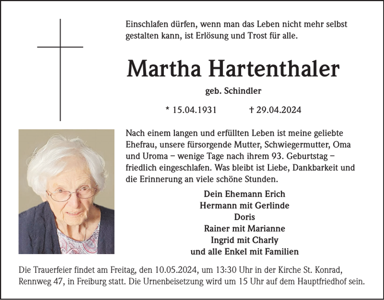 <p>Einschlafen dürfen, wenn man das Leben nicht mehr selbst<br />gestalten kann, ist Erlösung und Trost für alle.</p><p>Martha Hartenthaler<br />geb. Schindler<br />* 15.04.1931</p><p>† 29.04.2024</p><p>Nach einem langen und erfüllten Leben ist meine geliebte<br />Ehefrau, unsere fürsorgende Mutter, Schwiegermutter, Oma<br />und Uroma – wenige Tage nach ihrem 93. Geburtstag –<br />friedlich eingeschlafen. Was bleibt ist Liebe, Dankbarkeit und<br />die Erinnerung an viele schöne Stunden.<br />Dein Ehemann Erich<br />Hermann mit Gerlinde<br />Doris<br />Rainer mit Marianne<br />Ingrid mit Charly<br />und alle Enkel mit Familien<br />:<br />Die Trauerfeier findet am Freitag, den 10.05.2024, um 13.30<br />Uhr in der Kirche St. Konrad,<br />Rennweg 47, in Freiburg statt. Die Urnenbeisetzung wird um 15 Uhr auf dem Hauptfriedhof sein.</p>
