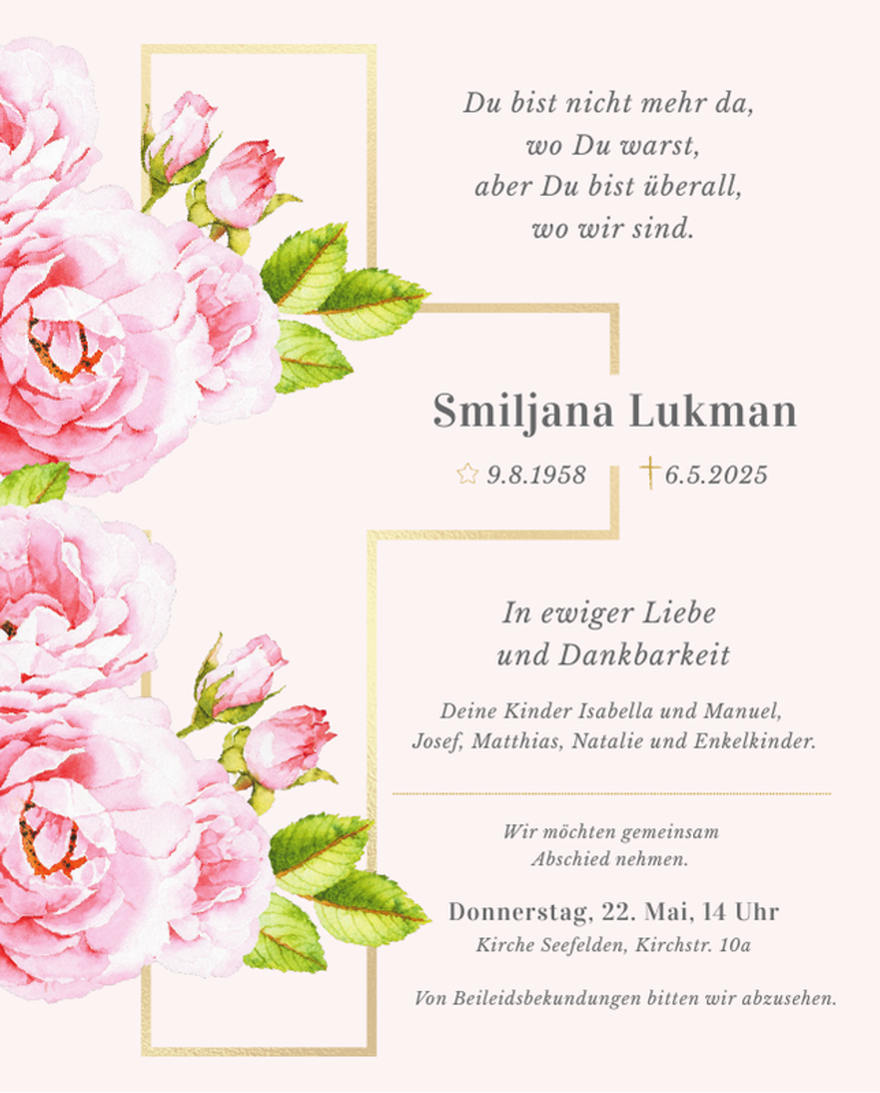 <p>Du bist nicht mehr da,<br />wo Du warst,<br />aber Du bist überall,<br />wo wir sind.</p><p>Smiljana Lukman<br />9.8.1958</p><p>6.5.2025</p><p>In ewiger Liebe<br />und Dankbarkeit<br />Deine Kinder Isabella und Manuel,<br />Josef, Matthias, Natalie und Enkelkinder.</p><p>Wir möchten gemeinsam<br />Abschied nehmen.</p><p>Donnerstag, 22. Mai, 14 Uhr<br />Kirche Seefelden, Kirchstr. 10a<br />Von Beileidsbekundungen bitten wir abzusehen.</p>