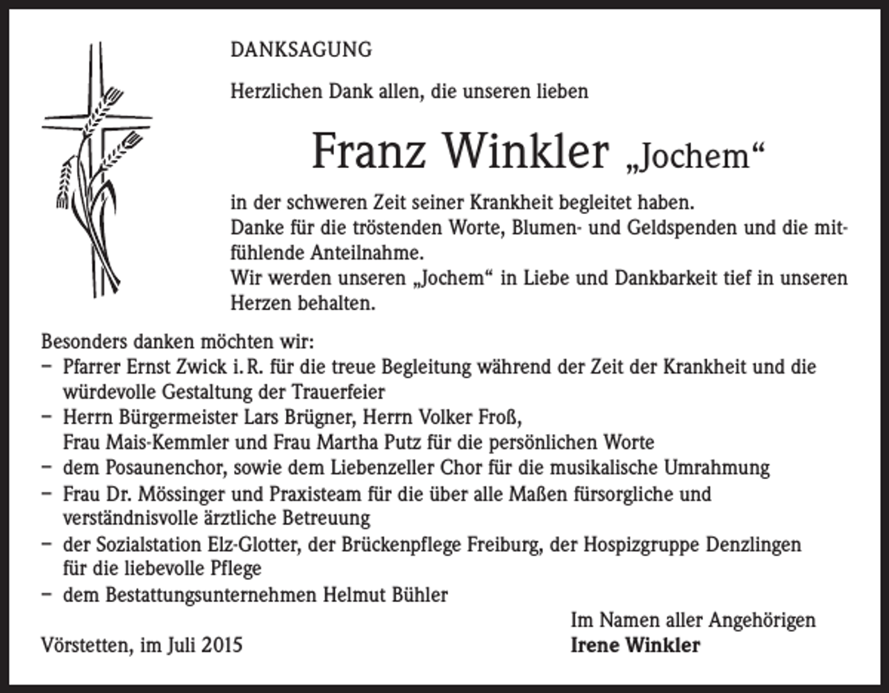 <p>DANKSAGUNG<br />Herzlichen Dank allen, die unseren lieben</p><p>Franz Winkler „Jochem“<br />in der schweren Zeit seiner Krankheit begleitet haben.<br />Danke für die tröstenden Worte, Blumen- und Geldspenden und die mit­<br />fühlende Anteilnahme.<br />Wir werden unseren „Jochem“ in Liebe und Dankbarkeit tief in unseren<br />Herzen behalten.<br />Besonders danken möchten wir:<br />– Pfarrer Ernst Zwick i. R. für die treue Begleitung während der Zeit der Krankheit und die<br />würdevolle Gestaltung der Trauerfeier<br />– Herrn Bürgermeister Lars Brügner, Herrn Volker Froß,<br />Frau Mais-Kemmler und Frau Martha Putz für die persönlichen Worte<br />– dem Posaunenchor, sowie dem Liebenzeller Chor für die musikalische Umrahmung<br />– Frau Dr. Mössinger und Praxisteam für die über alle Maßen fürsorgliche und<br />­verständnisvolle ärztliche Betreuung<br />– der Sozialstation Elz-Glotter, der Brückenpflege Freiburg, der Hospizgruppe Denzlingen<br />für die liebevolle Pflege<br />– dem Bestattungsunternehmen Helmut Bühler</p><p>Im Namen aller Angehörigen<br />Vörstetten, im Juli 2015<br />Irene Winkler</p>