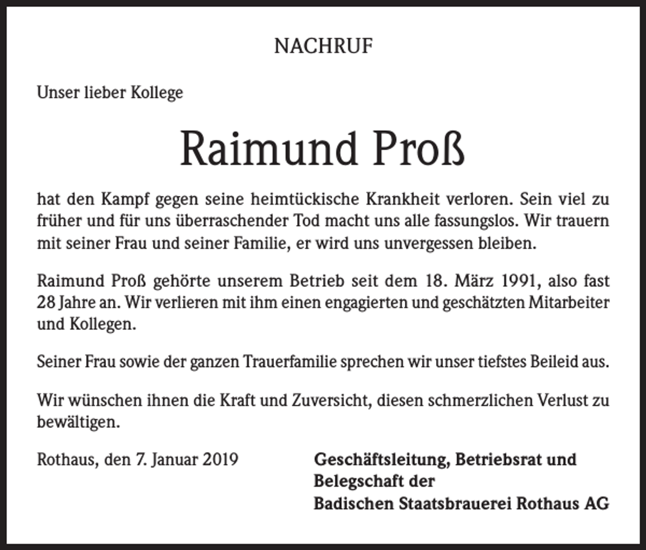 <p>NACHRUF<br />Unser lieber Kollege</p><p>Raimund Proß<br />hat den Kampf gegen seine heimtückische Krankheit verloren. Sein viel zu<br />früher und für uns überraschender Tod macht uns alle fassungslos. Wir trauern<br />mit seiner Frau und seiner Familie, er wird uns unvergessen bleiben.<br />Raimund Proß gehörte unserem Betrieb seit dem 18. März 1991, also fast<br />28 Jahre an. Wir verlieren mit ihm einen engagierten und geschätzten Mit­arbeiter<br />und Kollegen.<br />Seiner Frau sowie der ganzen Trauerfamilie sprechen wir unser tiefstes Beileid aus.<br />Wir wünschen ihnen die Kraft und Zuversicht, diesen schmerzlichen Verlust zu<br />bewältigen.<br />Rothaus, den 7. Januar 2019 Geschäftsleitung, Betriebsrat und<br />Belegschaft der<br />Badischen Staatsbrauerei Rothaus AG</p>