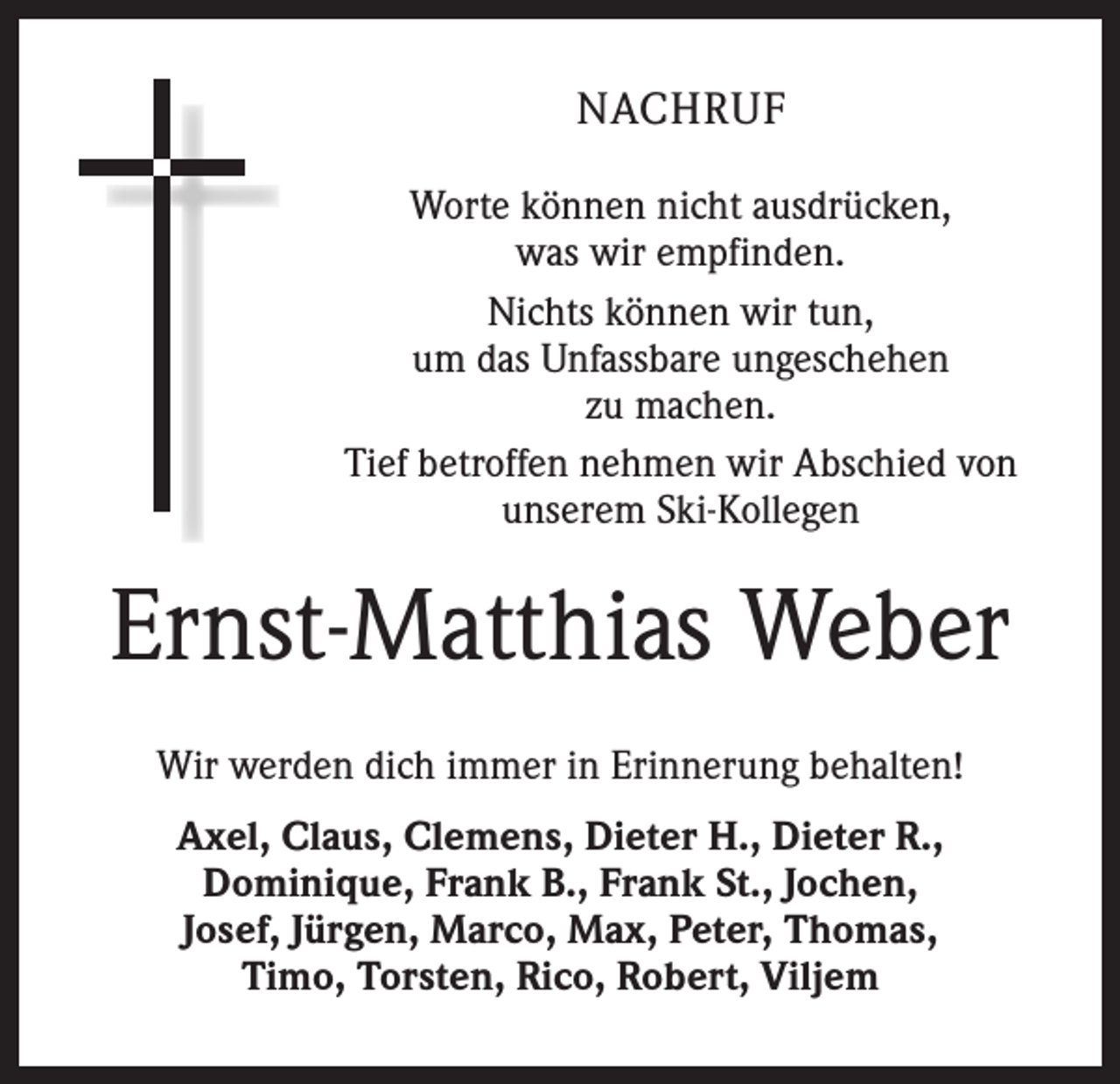 <p>NACHRUF<br />Worte können nicht ausdrücken,<br />was wir empfinden.<br />Nichts können wir tun,<br />um das Unfassbare ungeschehen<br />zu machen.<br />Tief betroffen nehmen wir Abschied von<br />unserem Ski-Kollegen</p><p>Ernst-Matthias Weber<br />Wir werden dich immer in Erinnerung behalten!<br />Axel, Claus, Clemens, Dieter H., Dieter R.,<br />Dominique, Frank B., Frank St., Jochen,<br />Josef, Jürgen, Marco, Max, Peter, Thomas,<br />Timo, Torsten, Rico, Robert, Viljem</p>
