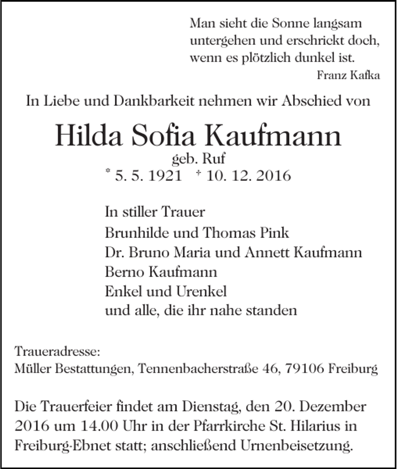 <p>Man sieht die Sonne langsam<br />untergehen und erschrickt doch,<br />wenn es plötzlich dunkel ist.<br />Franz Kafka</p><p>In Liebe und Dankbarkeit nehmen wir Abschied von</p><p>Hilda Sofia Kaufmann<br />geb. Ruf<br />* 5. 5. 1921 † 10. 12. 2016</p><p>In stiller Trauer<br />Brunhilde und Thomas Pink<br />Dr. Bruno Maria und Annett Kaufmann<br />Berno Kaufmann<br />Enkel und Urenkel<br />und alle, die ihr nahe standen<br />Traueradresse:<br />Müller Bestattungen, Tennenbacherstraße 46, 79106 Freiburg</p><p>Die Trauerfeier findet am Dienstag, den 20. Dezember<br />2016 um 14.00 Uhr in der Pfarrkirche St. Hilarius in<br />Freiburg-Ebnet statt; anschließend Urnenbeisetzung.</p>