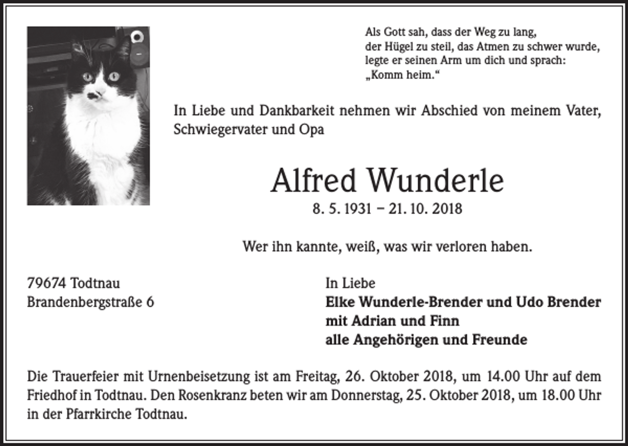 <p>Als Gott sah, dass der Weg zu lang,<br />der Hügel zu steil, das Atmen zu schwer wurde,<br />legte er seinen Arm um dich und sprach:<br />„Komm heim.“</p><p>In Liebe und Dankbarkeit nehmen wir Abschied von meinem Vater,<br />Schwiegervater und Opa</p><p>Alfred Wunderle<br />8. 5. 1931 – 21. 10. 2018</p><p>Wer ihn kannte, weiß, was wir verloren haben.<br />79674 Todtnau<br />Brandenbergstraße 6</p><p>In Liebe<br />Elke Wunderle-Brender und Udo Brender<br />mit Adrian und Finn<br />alle Angehörigen und Freunde</p><p>Die Trauerfeier mit Urnenbeisetzung ist am Freitag, 26. Oktober 2018, um 14.00 Uhr auf dem<br />Friedhof in Todtnau. Den Rosenkranz beten wir am Donnerstag, 25. Oktober 2018, um 18.00 Uhr<br />in der Pfarrkirche Todtnau.</p>