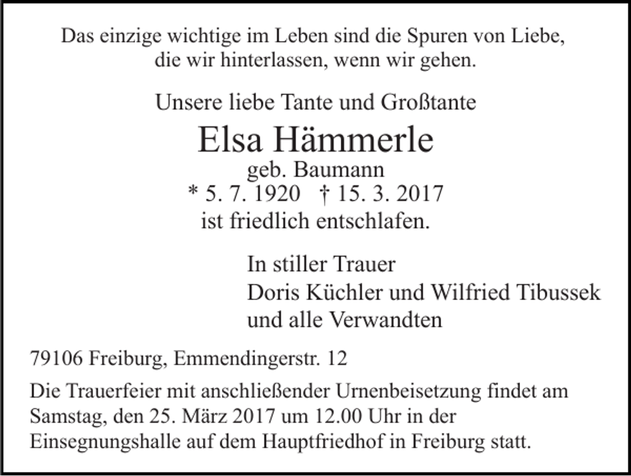 <p>Das einzige wichtige im Leben sind die Spuren von Liebe,<br />die wir hinterlassen, wenn wir gehen.</p><p>Unsere liebe Tante und Großtante</p><p>Elsa Hämmerle</p><p>geb. Baumann<br />* 5. 7. 1920 † 15. 3. 2017<br />ist friedlich entschlafen.<br />In stiller Trauer<br />Doris Küchler und Wilfried Tibussek<br />und alle Verwandten<br />79106 Freiburg, Emmendingerstr. 12<br />Die Trauerfeier mit anschließender Urnenbeisetzung findet am<br />Samstag, den 25. März 2017 um 12.00 Uhr in der<br />Einsegnungshalle auf dem Hauptfriedhof in Freiburg statt.</p>