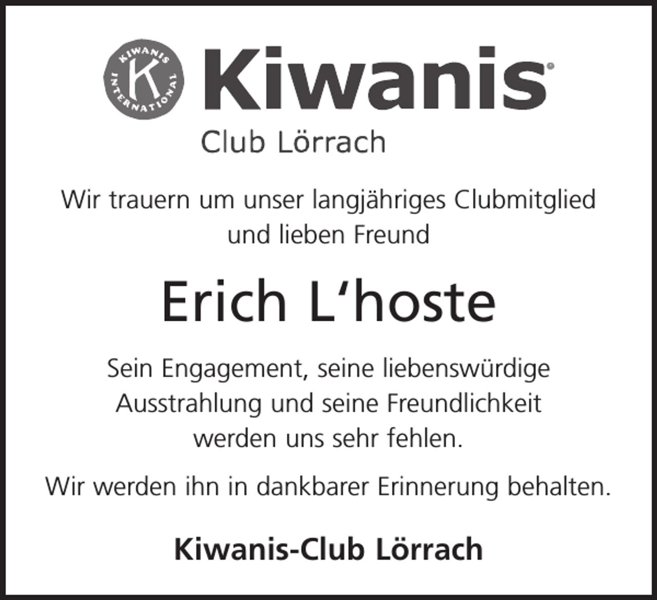 <p>Wir trauern um unser langjähriges Clubmitglied<br />und lieben Freund</p><p>Erich L‘hoste<br />Sein Engagement, seine liebenswürdige ­<br />Ausstrahlung und seine Freundlichkeit<br />werden uns sehr fehlen.<br />Wir werden ihn in dankbarer Erinnerung behalten.</p><p>Kiwanis-Club Lörrach</p>