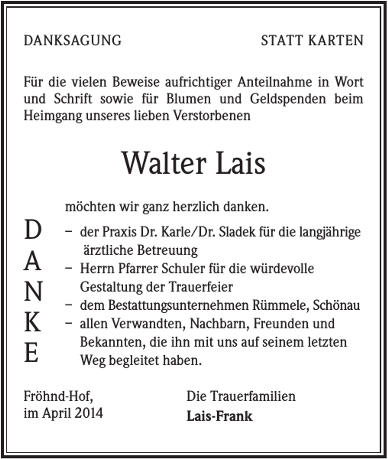 <p>DANKSAGUNG</p><p>STATT KARTEN</p><p>Für die vielen Beweise aufrichtiger Anteilnahme in Wort<br />und Schrift sowie für Blumen und Geldspenden beim<br />Heimgang unseres lieben Verstorbenen</p><p>Walter Lais<br />möchten wir ganz herzlich danken.</p><p>D<br />A<br />N<br />K<br />E</p><p>– der Praxis Dr. Karle/Dr. Sladek für die langjährige<br />ärztliche Betreuung<br />– Herrn Pfarrer Schuler für die würdevolle<br />Gestaltung der Trauerfeier<br />– dem Bestattungsunternehmen Rümmele, Schönau<br />– allen Verwandten, Nachbarn, Freunden und<br />Bekannten, die ihn mit uns auf seinem letzten<br />Weg begleitet haben.</p><p>Fröhnd-Hof,<br />im April 2014</p><p>Die Trauerfamilien<br />Lais-Frank</p>