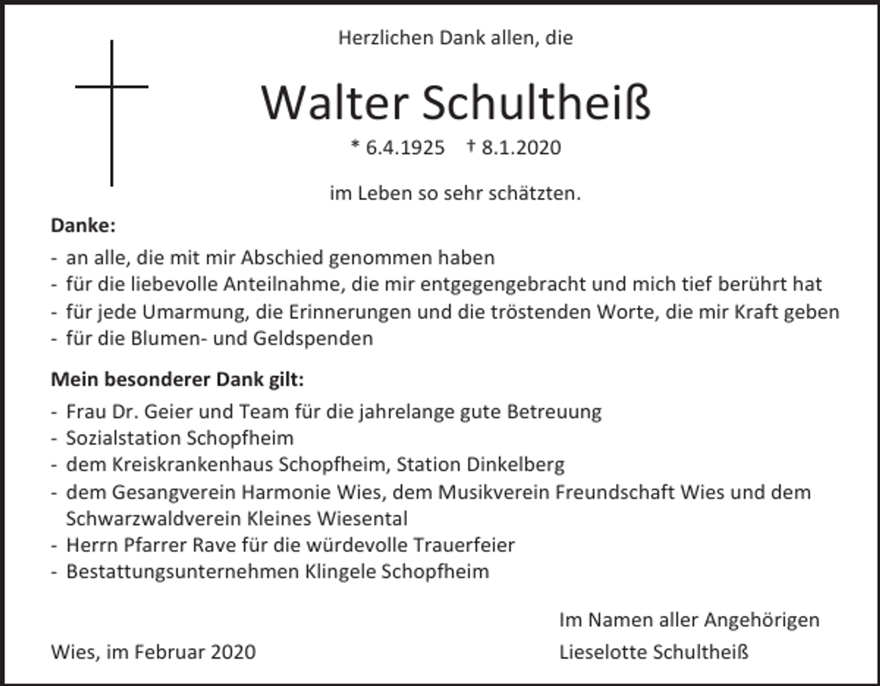 <p>Herzlichen Dank allen, die</p><p>Walter Schultheiß<br />* 6.4.1925 † 8.1.2020<br />im Leben so sehr schätzten.<br />Danke:<br />- an alle, die mit mir Abschied genommen haben<br />- für die liebevolle Anteilnahme, die mir entgegengebracht und mich tief berührt hat<br />- für jede Umarmung, die Erinnerungen und die tröstenden Worte, die mir Kraft geben<br />- für die Blumen- und Geldspenden<br />Mein besonderer Dank gilt:<br />- Frau Dr. Geier und Team für die jahrelange gute Betreuung<br />- Sozialstation Schopfheim<br />- dem Kreiskrankenhaus Schopfheim, Station Dinkelberg<br />- dem Gesangverein Harmonie Wies, dem Musikverein Freundschaft Wies und dem<br />Schwarzwaldverein Kleines Wiesental<br />- Herrn Pfarrer Rave für die würdevolle Trauerfeier<br />- Bestattungsunternehmen Klingele Schopfheim</p><p>Wies, im Februar 2020</p><p>Im Namen aller Angehörigen<br />Lieselotte Schultheiß</p>