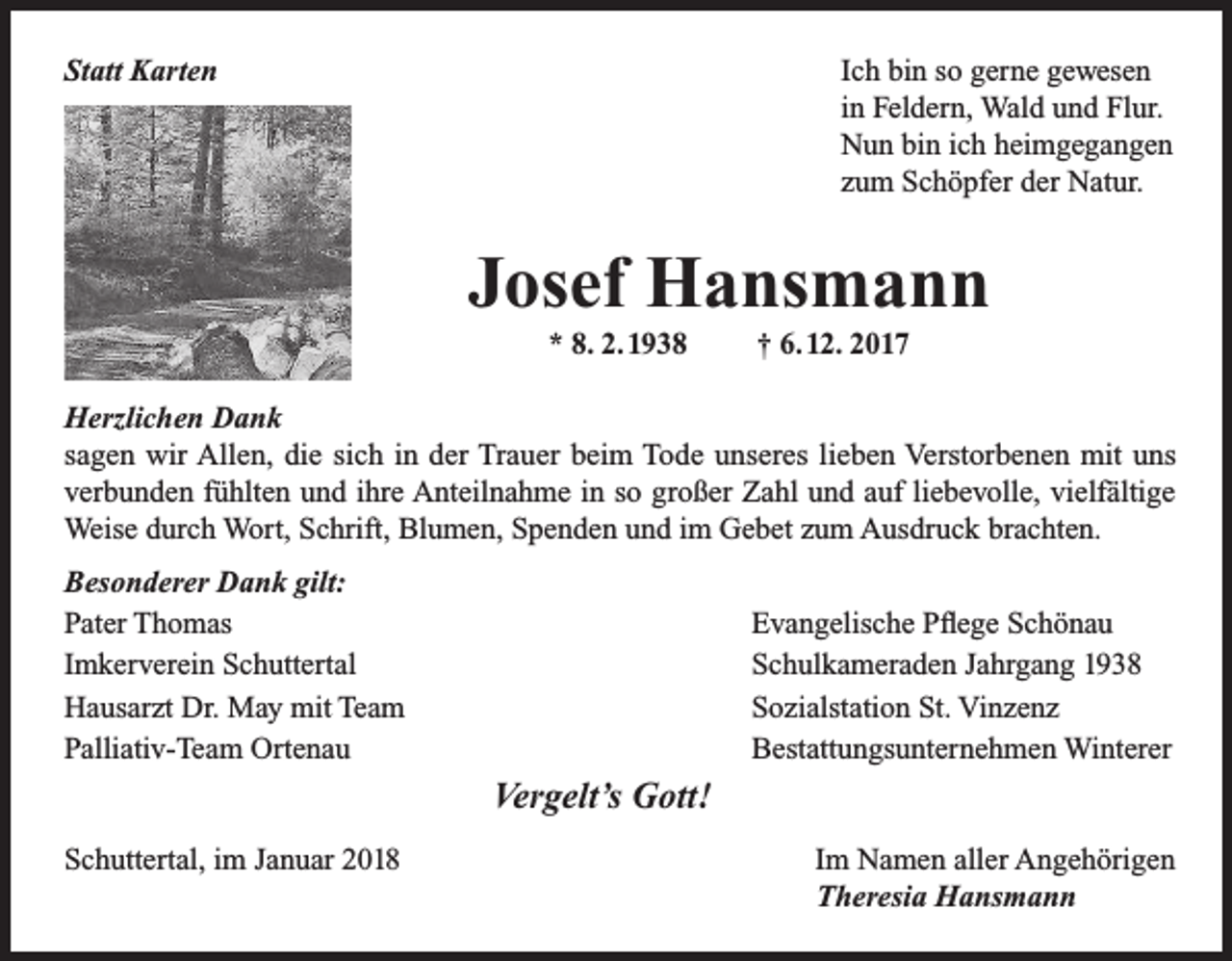 <p>Ich bin so gerne gewesen<br />in Feldern, Wald und Flur.<br />Nun bin ich heimgegangen<br />zum Schöpfer der Natur.</p><p>Statt Karten</p><p>Josef Hansmann<br />* 8. 2. 1938</p><p>† 6. 12. 2017</p><p>Herzlichen Dank<br />sagen wir Allen, die sich in der Trauer beim Tode unseres lieben Verstorbenen mit uns<br />verbunden fühlten und ihre Anteilnahme in so großer Zahl und auf liebevolle, vielfältige<br />Weise durch Wort, Schrift, Blumen, Spenden und im Gebet zum Ausdruck brachten.<br />Besonderer Dank gilt:<br />Pater Thomas<br />Imkerverein Schuttertal<br />Hausarzt Dr. May mit Team<br />Palliativ-Team Ortenau</p><p>Evangelische Pflege Schönau<br />Schulkameraden Jahrgang 1938<br />Sozialstation St. Vinzenz<br />Bestattungsunternehmen Winterer</p><p>Vergelt’s Gott!<br />Schuttertal, im Januar 2018</p><p>Im Namen aller Angehörigen<br />Theresia Hansmann</p>