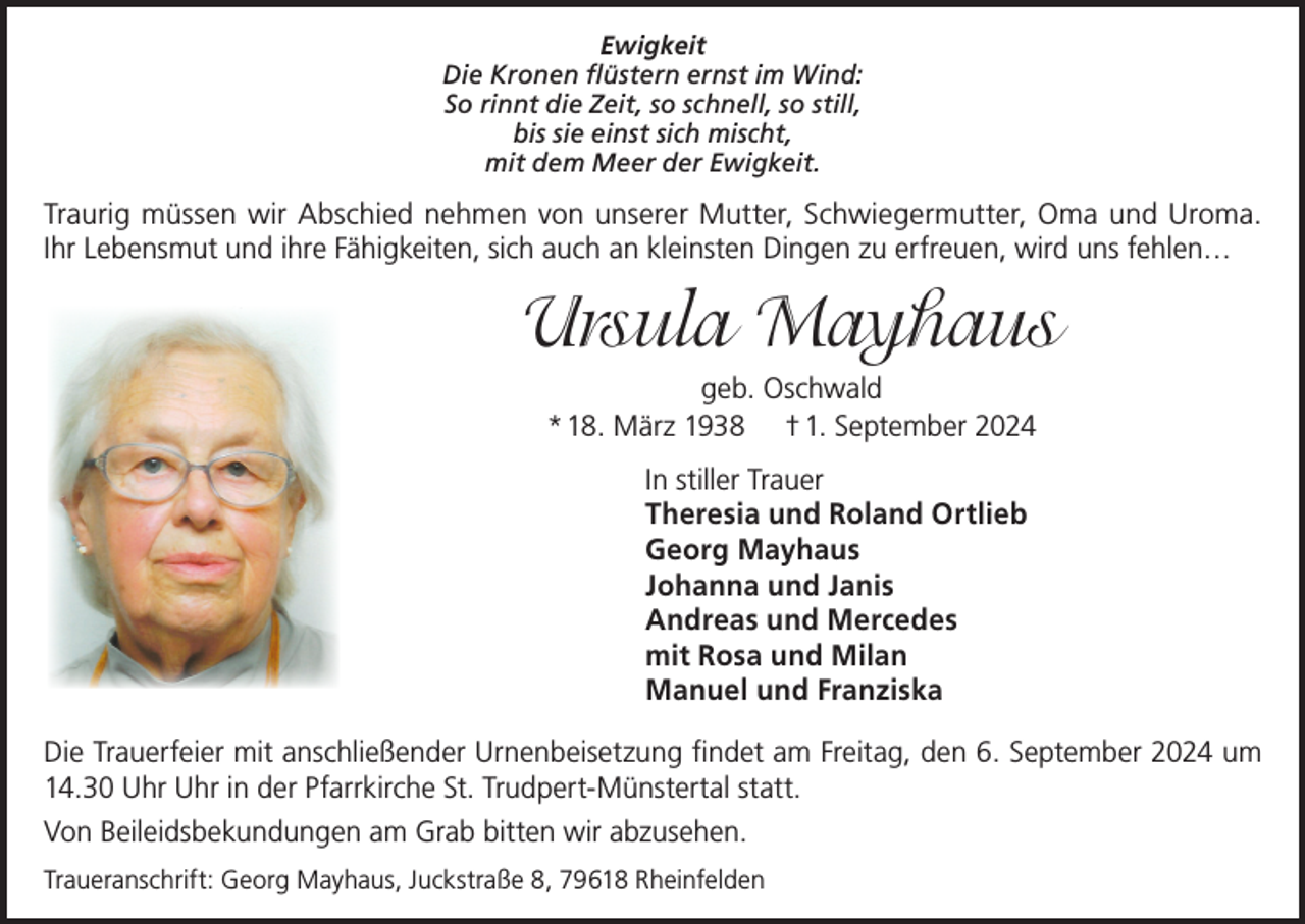 <p>Ewigkeit<br />Die Kronen flüstern ernst im Wind:<br />So rinnt die Zeit, so schnell, so still,<br />bis sie einst sich mischt,<br />mit dem Meer der Ewigkeit.</p><p>Traurig müssen wir Abschied nehmen von unserer Mutter, Schwiegermutter, Oma und Uroma.<br />Ihr Lebensmut und ihre Fähigkeiten, sich auch an kleinsten Dingen zu erfreuen, wird uns fehlen…</p><p>Ursula Mayhaus<br />geb. Oschwald<br />* 18. März 1938 † 1. September 2024<br />In stiller Trauer<br />Theresia und Roland Ortlieb<br />Georg Mayhaus<br />Johanna und Janis<br />Andreas und Mercedes<br />mit Rosa und Milan<br />Manuel und Franziska<br />Die Trauerfeier mit anschließender Urnenbeisetzung findet am Freitag, den 6. September 2024 um<br />14.30 Uhr Uhr in der Pfarrkirche St. Trudpert-Münstertal statt.<br />Von Beileidsbekundungen am Grab bitten wir abzusehen.<br />Traueranschrift: Georg Mayhaus, Juckstraße 8, 79618 Rheinfelden</p>