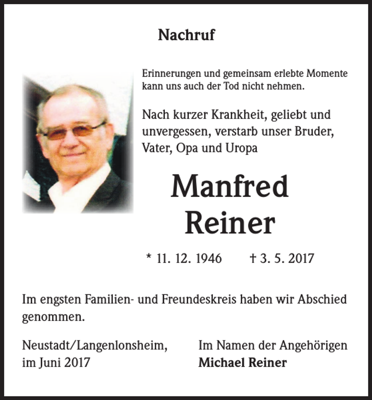 <p>Nachruf<br />Erinnerungen und gemeinsam erlebte Momente<br />kann uns auch der Tod nicht nehmen.</p><p>Nach kurzer Krankheit, geliebt und<br />unvergessen, verstarb unser Bruder,<br />Vater, Opa und Uropa</p><p>Manfred<br />Reiner<br />* 11. 12. 1946 † 3. 5. 2017<br />Im engsten Familien- und Freundeskreis haben wir Abschied<br />genommen.<br />Neustadt/Langenlonsheim,<br />im Juni 2017</p><p>Im Namen der Angehörigen<br />Michael Reiner</p>