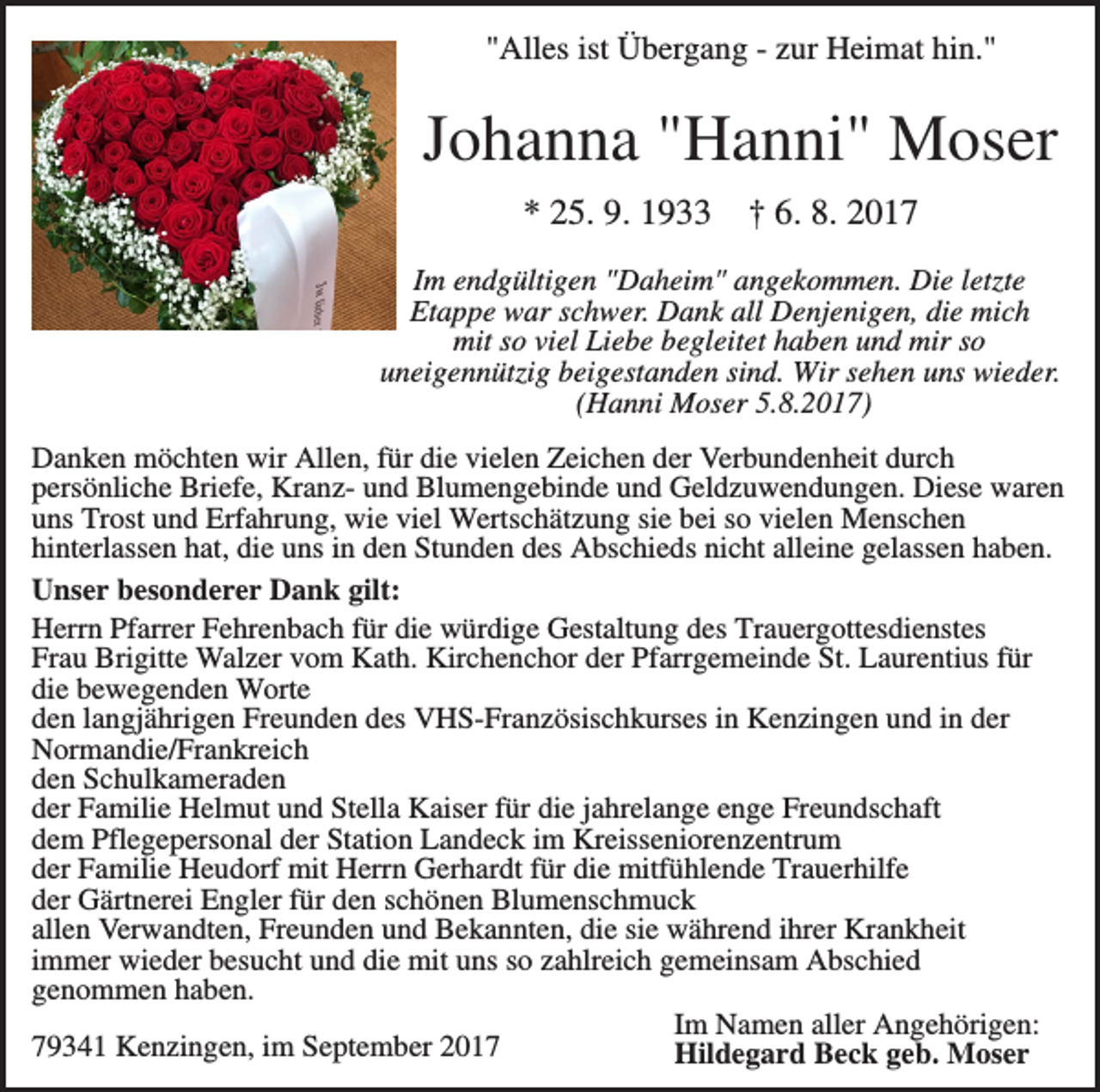<p>"Alles ist Übergang - zur Heimat hin."</p><p>Johanna "Hanni" Moser<br />* 25. 9. 1933</p><p>† 6. 8. 2017</p><p>Im endgültigen "Daheim" angekommen. Die letzte<br />Etappe war schwer. Dank all Denjenigen, die mich<br />mit so viel Liebe begleitet haben und mir so<br />uneigennützig beigestanden sind. Wir sehen uns wieder.<br />(Hanni Moser 5.8.2017)<br />Danken möchten wir Allen, für die vielen Zeichen der Verbundenheit durch<br />persönliche Briefe, Kranz- und Blumengebinde und Geldzuwendungen. Diese waren<br />uns Trost und Erfahrung, wie viel Wertschätzung sie bei so vielen Menschen<br />hinterlassen hat, die uns in den Stunden des Abschieds nicht alleine gelassen haben.<br />Unser besonderer Dank gilt:<br />Herrn Pfarrer Fehrenbach für die würdige Gestaltung des Trauergottesdienstes<br />Frau Brigitte Walzer vom Kath. Kirchenchor der Pfarrgemeinde St. Laurentius für<br />die bewegenden Worte<br />den langjährigen Freunden des VHS-Französischkurses in Kenzingen und in der<br />Normandie/Frankreich<br />den Schulkameraden<br />der Familie Helmut und Stella Kaiser für die jahrelange enge Freundschaft<br />dem Pflegepersonal der Station Landeck im Kreisseniorenzentrum<br />der Familie Heudorf mit Herrn Gerhardt für die mitfühlende Trauerhilfe<br />der Gärtnerei Engler für den schönen Blumenschmuck<br />allen Verwandten, Freunden und Bekannten, die sie während ihrer Krankheit<br />immer wieder besucht und die mit uns so zahlreich gemeinsam Abschied<br />genommen haben.<br />Im Namen aller Angehörigen:<br />79341 Kenzingen, im September 2017<br />Hildegard Beck geb. Moser</p>