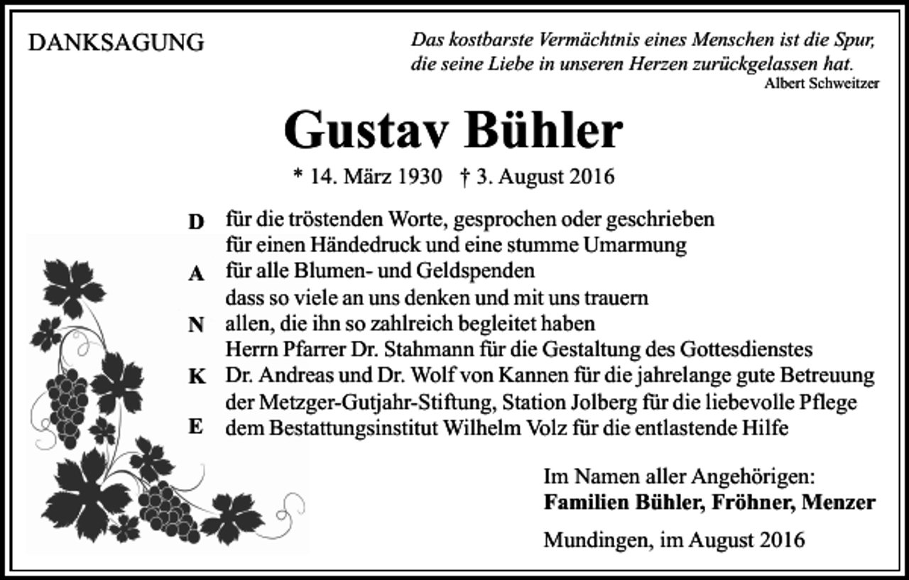 <p>DANKSAGUNG</p><p>Das kostbarste Vermächtnis eines Menschen ist die Spur,<br />die seine Liebe in unseren Herzen zurückgelassen hat.<br />Albert Schweitzer</p><p>Gustav Bühler<br />* 14. März 1930 † 3. August 2016<br />D für die tröstenden Worte, gesprochen oder geschrieben<br />für einen Händedruck und eine stumme Umarmung<br />A für alle Blumen- und Geldspenden<br />dass so viele an uns denken und mit uns trauern<br />N allen, die ihn so zahlreich begleitet haben<br />Herrn Pfarrer Dr. Stahmann für die Gestaltung des Gottesdienstes<br />K Dr. Andreas und Dr. Wolf von Kannen für die jahrelange gute Betreuung<br />der Metzger-Gutjahr-Stiftung, Station Jolberg für die liebevolle Pflege<br />E dem Bestattungsinstitut Wilhelm Volz für die entlastende Hilfe<br />Im Namen aller Angehörigen:<br />Familien Bühler, Fröhner, Menzer<br />Mundingen, im August 2016</p>