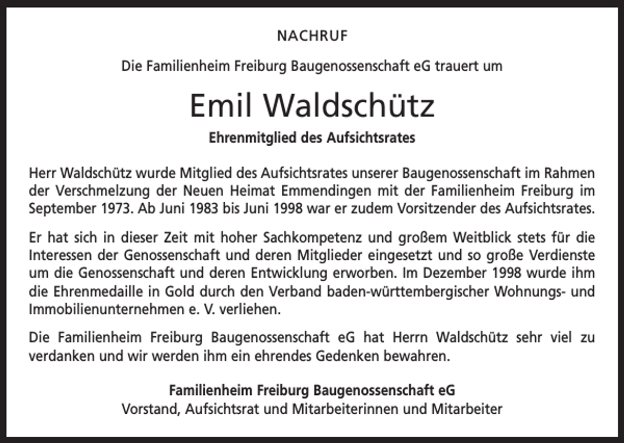 <p>NACHRUF<br />Die Familienheim Freiburg Baugenossenschaft eG trauert um</p><p>Emil Waldschütz<br />Ehrenmitglied des Aufsichtsrates<br />Herr Waldschütz wurde Mitglied des Aufsichtsrates unserer Baugenossenschaft im ­Rahmen<br />der Verschmelzung der Neuen Heimat Emmendingen mit der Familienheim F­ reiburg im<br />September 1973. Ab Juni 1983 bis Juni 1998 war er zudem Vorsitzender des A<br />­ ufsichtsrates.<br />Er hat sich in dieser Zeit mit hoher Sachkompetenz und großem Weitblick stets für die<br />Interessen der Genossenschaft und deren Mitglieder eingesetzt und so große Verdienste<br />um die Genossenschaft und deren Entwicklung erworben. Im Dezember 1998 wurde ihm<br />die Ehrenmedaille in Gold durch den Verband baden-württembergischer Wohnungs- und<br />Immobilienunternehmen e. V. verliehen.<br />Die Familienheim Freiburg Baugenossenschaft eG hat Herrn Waldschütz sehr viel zu<br />­verdanken und wir werden ihm ein ehrendes Gedenken bewahren.<br />Familienheim Freiburg Baugenossenschaft eG<br />Vorstand, Aufsichtsrat und Mitarbeiterinnen und Mitarbeiter</p>