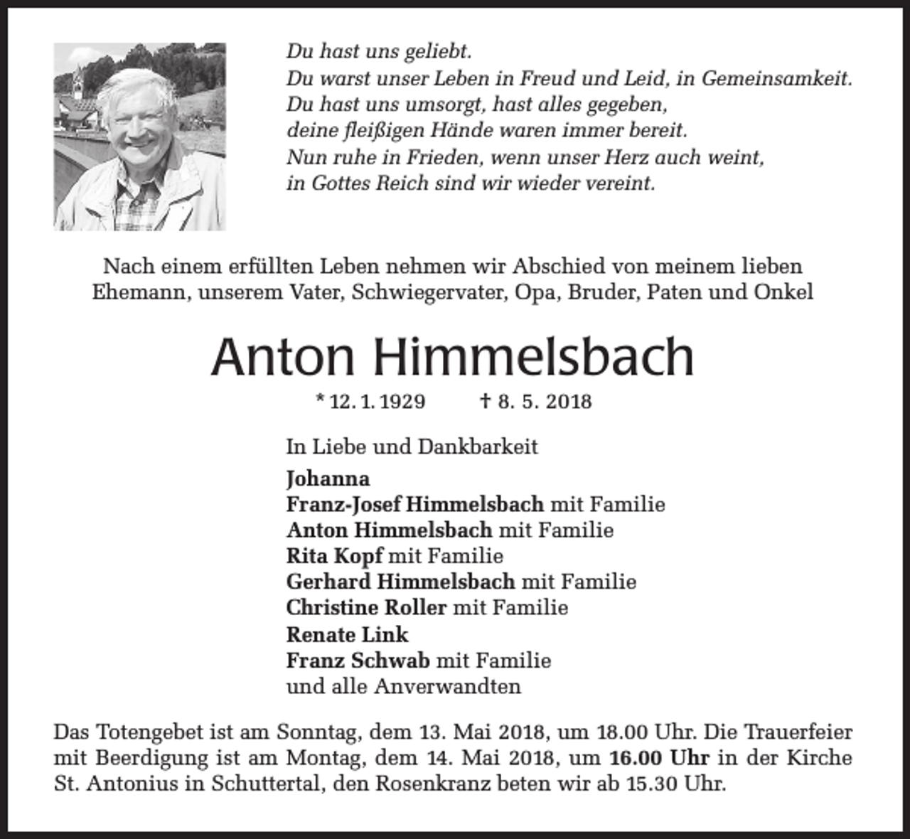 <p>Du hast uns geliebt.<br />Du warst unser Leben in Freud und Leid, in Gemeinsamkeit.<br />Du hast uns umsorgt, hast alles gegeben,<br />deine fleißigen Hände waren immer bereit.<br />Nun ruhe in Frieden, wenn unser Herz auch weint,<br />in Gottes Reich sind wir wieder vereint.</p><p>Nach einem erfüllten Leben nehmen wir Abschied von meinem lieben<br />Ehemann, unserem Vater, Schwiegervater, Opa, Bruder, Paten und Onkel</p><p>Anton Himmelsbach<br />* 12. 1. 1929</p><p>† 8. 5. 2018</p><p>In Liebe und Dankbarkeit<br />Johanna<br />Franz-Josef Himmelsbach mit Familie<br />Anton Himmelsbach mit Familie<br />Rita Kopf mit Familie<br />Gerhard Himmelsbach mit Familie<br />Christine Roller mit Familie<br />Renate Link<br />Franz Schwab mit Familie<br />und alle Anverwandten<br />Das Totengebet ist am Sonntag, dem 13. Mai 2018, um 18.00 Uhr. Die Trauerfeier<br />mit Beerdigung ist am Montag, dem 14. Mai 2018, um 16.00 Uhr in der Kirche<br />St. Antonius in Schuttertal, den Rosenkranz beten wir ab 15.30 Uhr.</p>