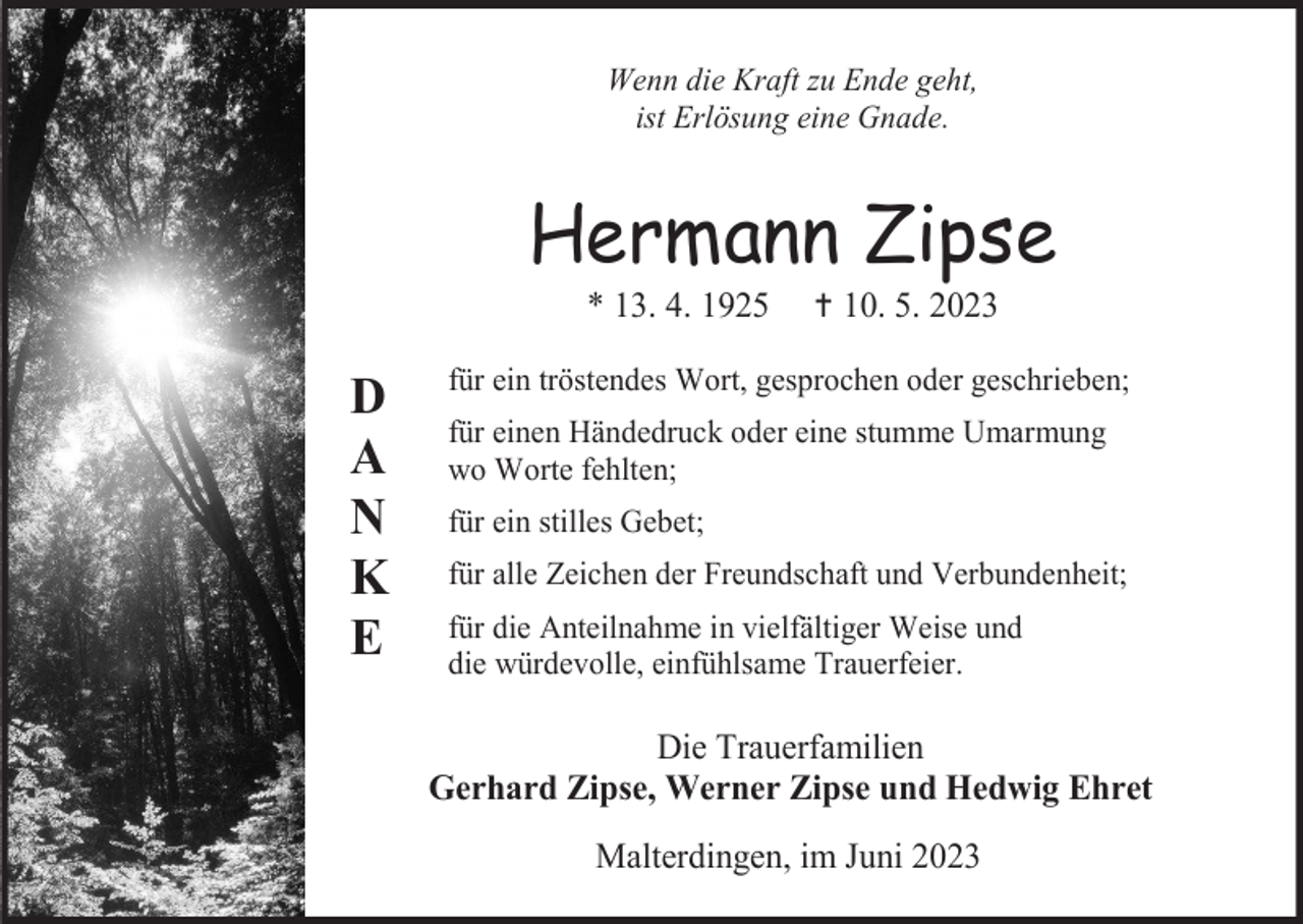 <p>Wenn die Kraft zu Ende geht,<br />ist Erlösung eine Gnade.</p><p>Hermann Zipse<br />* 13. 4. 1925</p><p>D<br />A<br />N<br />K<br />E</p><p>† 10. 5. 2023</p><p>für ein tröstendes Wort, gesprochen oder geschrieben;<br />für einen Händedruck oder eine stumme Umarmung<br />wo Worte fehlten;<br />für ein stilles Gebet;<br />für alle Zeichen der Freundschaft und Verbundenheit;<br />für die Anteilnahme in vielfältiger Weise und<br />die würdevolle, einfühlsame Trauerfeier.</p><p>Die Trauerfamilien<br />Gerhard Zipse, Werner Zipse und Hedwig Ehret<br />Malterdingen, im Juni 2023</p>