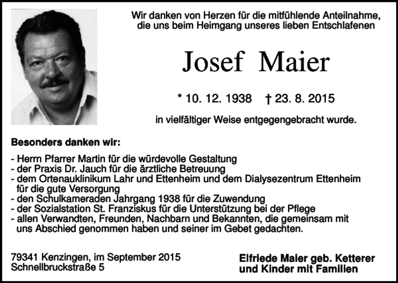 <p>Wir danken von Herzen für die mitfühlende Anteilnahme,<br />die uns beim Heimgang unseres lieben Entschlafenen</p><p>Josef Maier<br />* 10. 12. 1938</p><p>† 23. 8. 2015</p><p>in vielfältiger Weise entgegengebracht wurde.<br />Besonders danken wir:<br />- Herrn Pfarrer Martin für die würdevolle Gestaltung<br />- der Praxis Dr. Jauch für die ärztliche Betreuung<br />- dem Ortenauklinikum Lahr und Ettenheim und dem Dialysezentrum Ettenheim<br />für die gute Versorgung<br />- den Schulkameraden Jahrgang 1938 für die Zuwendung<br />- der Sozialstation St. Franziskus für die Unterstützung bei der Pflege<br />- allen Verwandten, Freunden, Nachbarn und Bekannten, die gemeinsam mit<br />uns Abschied genommen haben und seiner im Gebet gedachten.<br />79341 Kenzingen, im September 2015<br />Schnellbruckstraße 5</p><p>Elfriede Maier geb. Ketterer<br />und Kinder mit Familien</p>