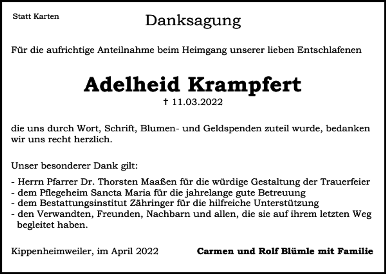 <p>Statt Karten</p><p>Danksagung</p><p>Für die aufrichtige Anteilnahme beim Heimgang unserer lieben Entschlafenen</p><p>Adelheid Krampfert<br /> 11.03.2022<br />die uns durch Wort, Schrift, Blumen- und Geldspenden zuteil wurde, bedanken<br />wir uns recht herzlich.<br />Unser besonderer Dank gilt:<br />-</p><p>Herrn Pfarrer Dr. Thorsten Maaßen für die würdige Gestaltung der Trauerfeier<br />dem Pflegeheim Sancta Maria für die jahrelange gute Betreuung<br />dem Bestattungsinstitut Zähringer für die hilfreiche Unterstützung<br />den Verwandten, Freunden, Nachbarn und allen, die sie auf ihrem letzten Weg<br />begleitet haben.</p><p>Kippenheimweiler, im April 2022</p><p>Carmen und Rolf Blümle mit Familie</p>