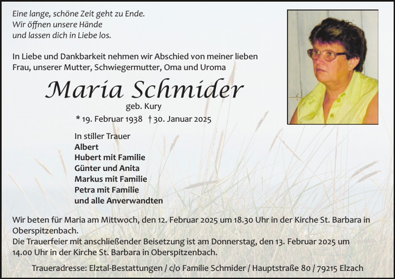 <p>Eine lange, schöne Zeit geht zu Ende.<br />Wir öﬀnen unsere Hände<br />und lassen dich in Liebe los.<br />In Liebe und Dankbarkeit nehmen wir Abschied von meiner lieben<br />Frau, unserer Mutter, Schwiegermutter, Oma und Uroma</p><p>Maria Schmider<br />geb. Kury<br />* 19. Februar 1938 † 30. Januar 2025</p><p>In stiller Trauer<br />Albert<br />Hubert mit Familie<br />Günter und Anita<br />Markus mit Familie<br />Petra mit Familie<br />und alle Anverwandten<br />Wir beten für Maria am Mittwoch, den 12. Februar 2025 um 18.30 Uhr in der Kirche St. Barbara in<br />Oberspitzenbach.<br />Die Trauerfeier mit anschließender Beisetzung ist am Donnerstag, den 13. Februar 2025 um<br />14.00 Uhr in der Kirche St. Barbara in Oberspitzenbach.<br />Traueradresse: Elztal­Bestattungen / c/o Familie Schmider / Hauptstraße 80 / 79215 Elzach</p>