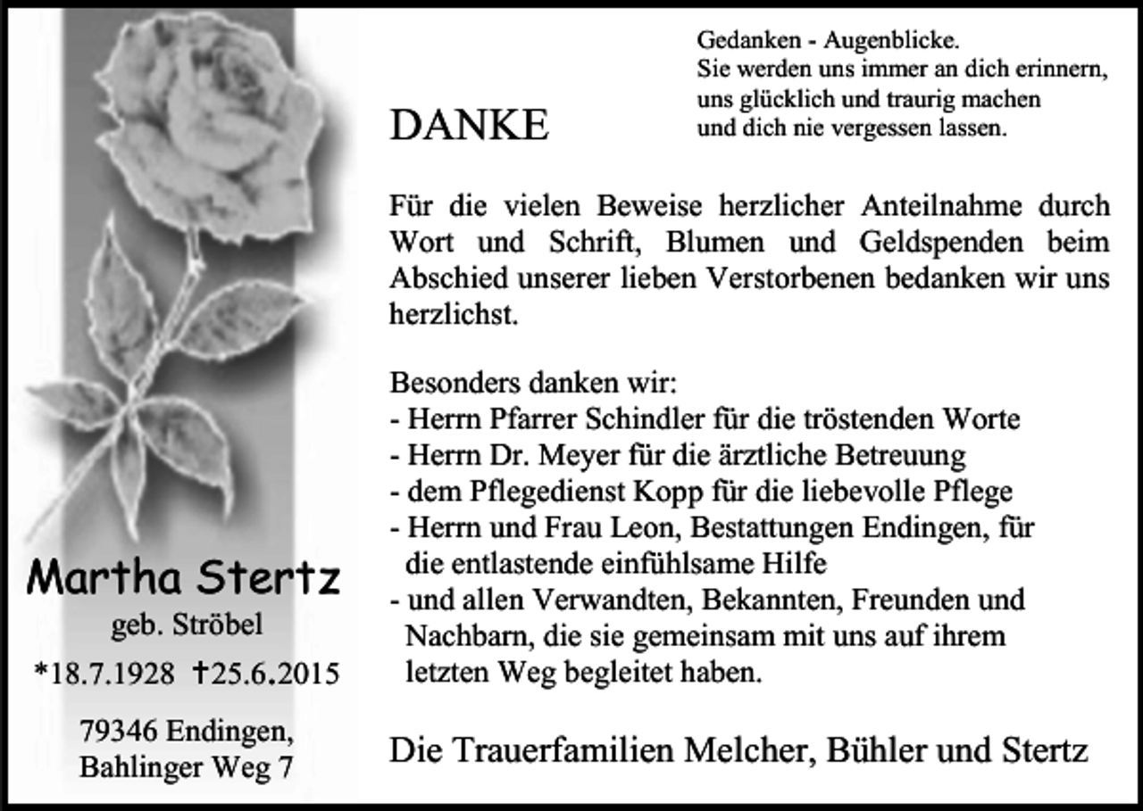 <p>DANKE</p><p>Gedanken - Augenblicke.<br />Sie werden uns immer an dich erinnern,<br />uns glücklich und traurig machen<br />und dich nie vergessen lassen.</p><p>Für die vielen Beweise herzlicher Anteilnahme durch<br />Wort und Schrift, Blumen und Geldspenden beim<br />Abschied unserer lieben Verstorbenen bedanken wir uns<br />herzlichst.</p><p>Martha Stertz<br />geb. Ströbel</p><p>*18.7.1928 25.6.2015<br />79346 Endingen,<br />Bahlinger Weg 7</p><p>Besonders danken wir:<br />- Herrn Pfarrer Schindler für die tröstenden Worte<br />- Herrn Dr. Meyer für die ärztliche Betreuung<br />- dem Pflegedienst Kopp für die liebevolle Pflege<br />- Herrn und Frau Leon, Bestattungen Endingen, für<br />die entlastende einfühlsame Hilfe<br />- und allen Verwandten, Bekannten, Freunden und<br />Nachbarn, die sie gemeinsam mit uns auf ihrem<br />letzten Weg begleitet haben.</p><p>Die Trauerfamilien Melcher, Bühler und Stertz</p>