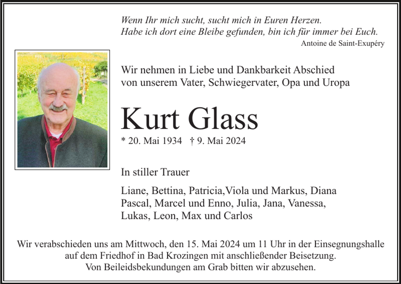 <p>Wenn Ihr mich sucht, sucht mich in Euren Herzen.<br />Habe ich dort eine Bleibe gefunden, bin ich für immer bei Euch.<br />Antoine de Saint-Exupéry</p><p>Wir nehmen in Liebe und Dankbarkeit Abschied<br />von unserem Vater, Schwiegervater, Opa und Uropa</p><p>Kurt Glass<br />* 20. Mai 1934 † 9. Mai 2024</p><p>In stiller Trauer<br />Liane, Bettina, Patricia,Viola und Markus, Diana<br />Pascal, Marcel und Enno, Julia, Jana, Vanessa,<br />Lukas, Leon, Max und Carlos<br />Wir verabschieden uns am Mittwoch, den 15. Mai 2024 um 11 Uhr in der Einsegnungshalle<br />auf dem Friedhof in Bad Krozingen mit anschließender Beisetzung.<br />Von Beileidsbekundungen am Grab bitten wir abzusehen.</p>