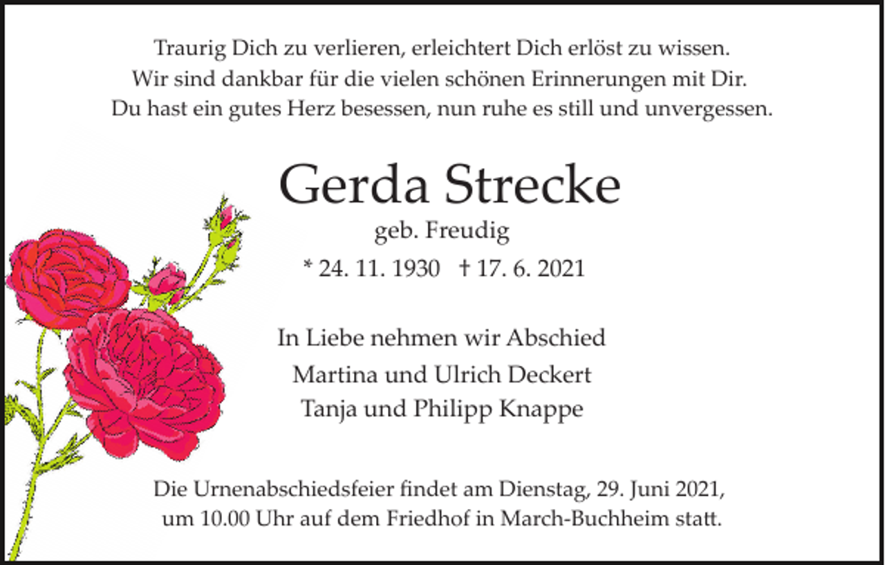 <p>Traurig Dich zu verlieren, erleichtert Dich erlöst zu wissen.<br />Wir sind dankbar für die vielen schönen Erinnerungen mit Dir.<br />Du hast ein gutes Herz besessen, nun ruhe es still und unvergessen.</p><p>Gerda Strecke<br />geb. Freudig<br />* 24. 11. 1930 † 17. 6. 2021<br />In Liebe nehmen wir Abschied<br />Martina und Ulrich Deckert<br />Tanja und Philipp Knappe<br />Die Urnenabschiedsfeier ﬁndet am Dienstag, 29. Juni 2021,<br />um 10.00 Uhr auf dem Friedhof in March­Buchheim sta�.</p>