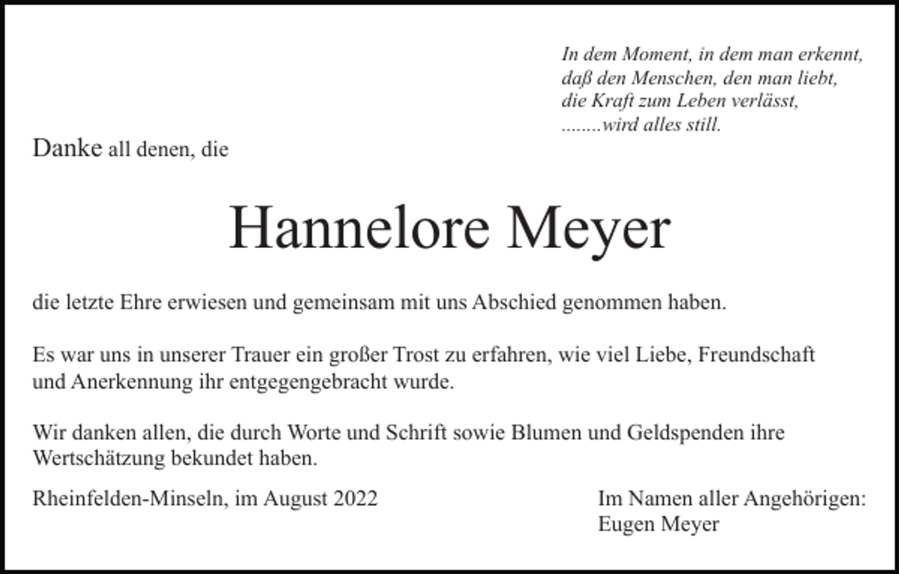 <p>Danke all denen, die</p><p>In dem Moment, in dem man erkennt,<br />daß den Menschen, den man liebt,<br />die Kraft zum Leben verlässt,<br />........wird alles still.</p><p>Hannelore Meyer<br />die letzte Ehre erwiesen und gemeinsam mit uns Abschied genommen haben.<br />Es war uns in unserer Trauer ein großer Trost zu erfahren, wie viel Liebe, Freundschaft<br />und Anerkennung ihr entgegengebracht wurde.<br />Wir danken allen, die durch Worte und Schrift sowie Blumen und Geldspenden ihre<br />Wertschätzung bekundet haben.<br />Rheinfelden-Minseln, im August 2022</p><p>Im Namen aller Angehörigen:<br />Eugen Meyer</p>