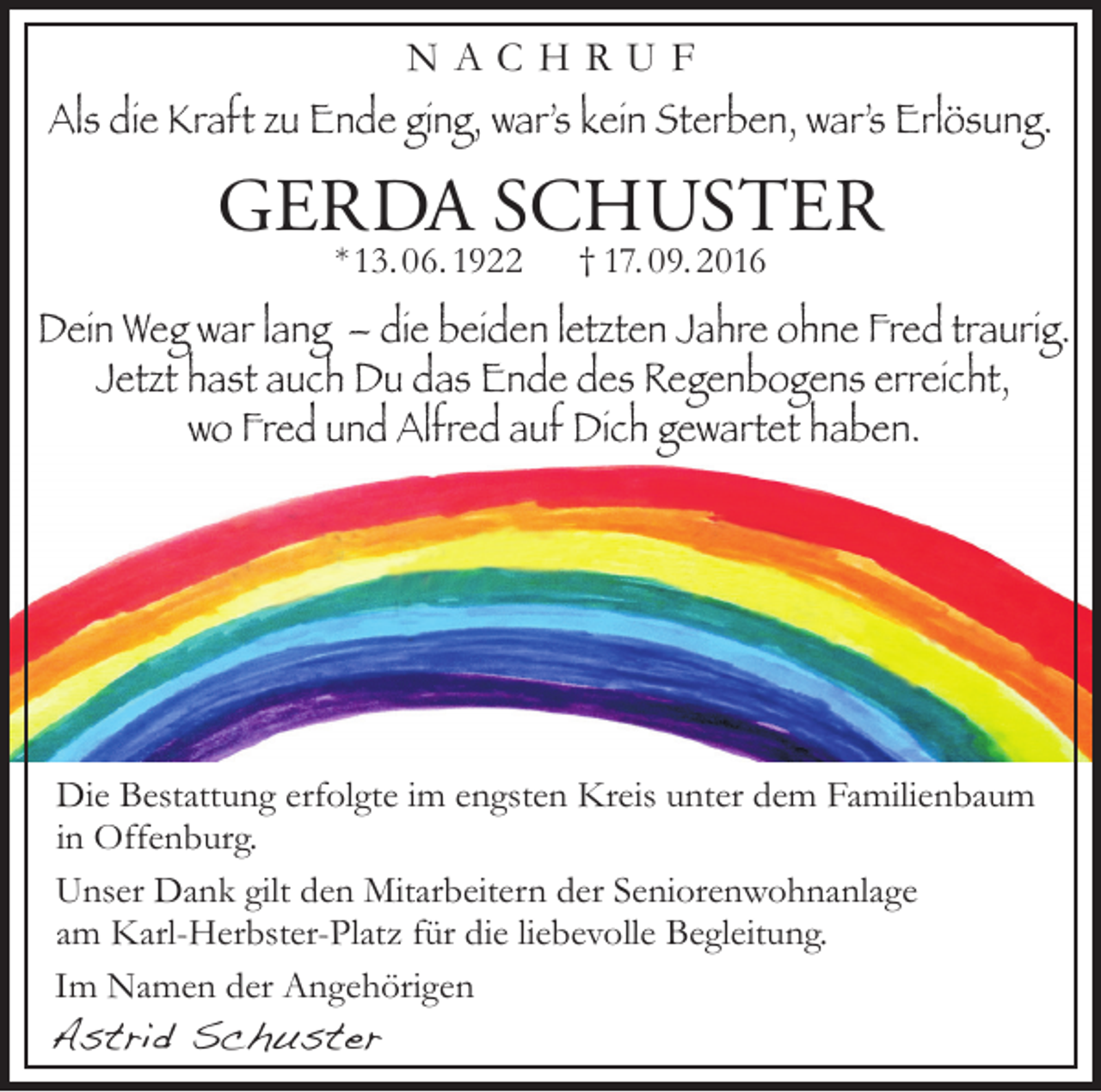 <p>NACHRUF<br />Als die Kraft zu Ende ging, war’s kein Sterben, war’s Erlösung.</p><p>GERDA SCHUSTER<br />* 13. 06. 1922</p><p>† 17. 09. 2016</p><p>Dein Weg war lang – die beiden letzten Jahre ohne Fred traurig.<br />Jetzt hast auch Du das Ende des Regenbogens erreicht,<br />wo Fred und Alfred auf Dich gewartet haben.</p><p>Die Bestattung erfolgte im engsten Kreis unter dem Familienbaum<br />in Offenburg.<br />Unser Dank gilt den Mitarbeitern der Seniorenwohnanlage<br />am Karl-Herbster-Platz für die liebevolle Begleitung.<br />Im Namen der Angehörigen</p><p>Astrid Schuster</p>