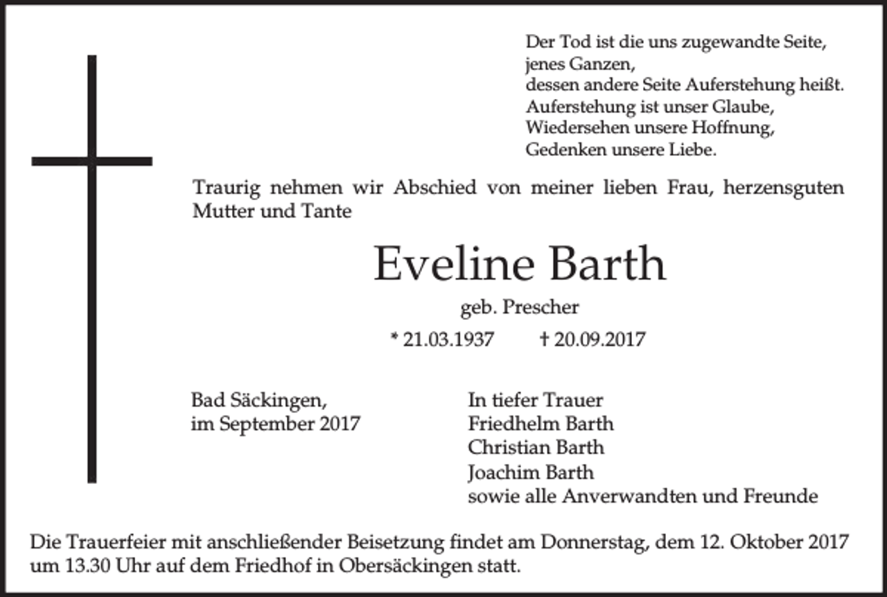 <p>Der Tod ist die uns zugewandte Seite,<br />jenes Ganzen,<br />dessen andere Seite Auferstehung heißt.<br />Auferstehung ist unser Glaube,<br />Wiedersehen unsere Hoffnung,<br />Gedenken unsere Liebe.</p><p>Traurig nehmen wir Abschied von meiner lieben Frau, herzensguten<br />Mutter und Tante</p><p>Eveline Barth<br />geb. Prescher<br />* 21.03.1937<br />Bad Säckingen,<br />im September 2017</p><p>† 20.09.2017</p><p>In tiefer Trauer<br />Friedhelm Barth<br />Christian Barth<br />Joachim Barth<br />sowie alle Anverwandten und Freunde</p><p>Die Trauerfeier mit anschließender Beisetzung findet am Donnerstag, dem 12. Oktober 2017<br />um 13.30 Uhr auf dem Friedhof in Obersäckingen statt.</p>