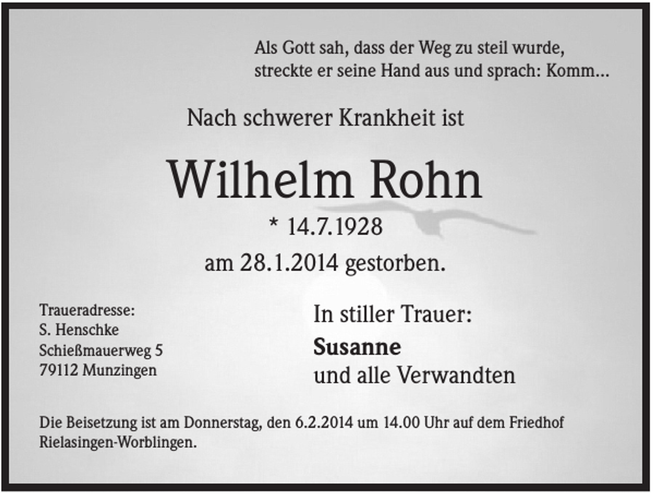 <p>Als Gott sah, dass der Weg zu steil wurde,<br />streckte er seine Hand aus und sprach: Komm...</p><p>Nach schwerer Krankheit ist</p><p>Wilhelm Rohn<br />* 14.7.1928<br />am 28.1.2014 gestorben.<br />Traueradresse:<br />S. Henschke<br />Schießmauerweg 5<br />79112 Munzingen</p><p>In stiller Trauer:<br />Susanne<br />und alle Verwandten</p><p>Die Beisetzung ist am Donnerstag, den 6.2.2014 um 14.00 Uhr auf dem Friedhof<br />Rielasingen-Worblingen.</p>