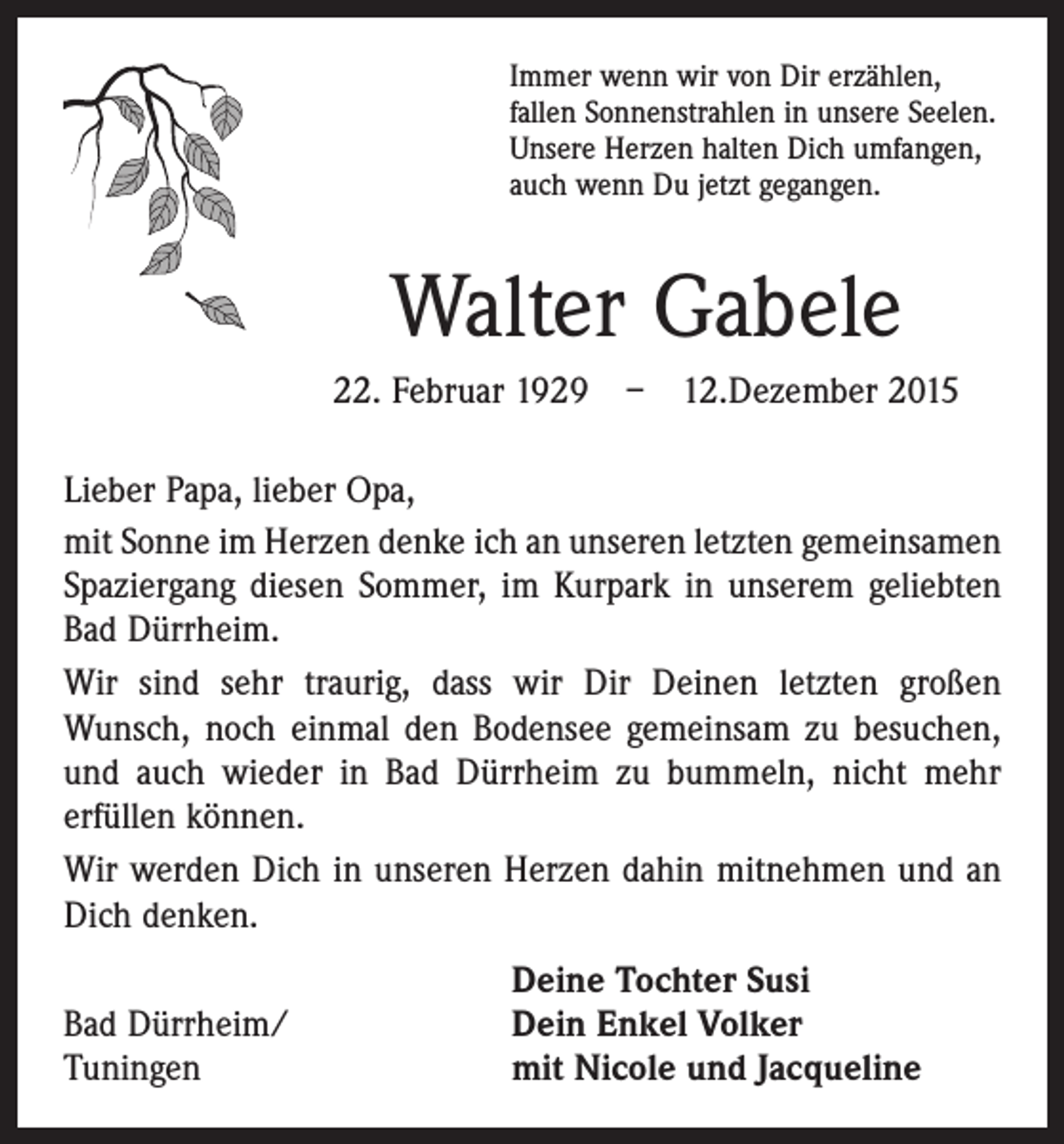 <p>Immer wenn wir von Dir erzählen,<br />fallen Sonnenstrahlen in unsere Seelen.<br />Unsere Herzen halten Dich umfangen,<br />auch wenn Du jetzt gegangen.</p><p>Walter Gabele<br />22. Februar 1929 – 12.Dezember 2015<br />Lieber Papa, lieber Opa,<br />mit Sonne im Herzen denke ich an unseren letzten gemeinsamen<br />Spaziergang diesen Sommer, im Kurpark in unserem geliebten<br />Bad Dürrheim.<br />Wir sind sehr traurig, dass wir Dir Deinen letzten großen<br />Wunsch, noch einmal den Bodensee gemeinsam zu besuchen,<br />und auch wieder in Bad Dürrheim zu bummeln, nicht mehr<br />erfüllen können.<br />Wir werden Dich in unseren Herzen dahin mitnehmen und an<br />Dich denken.</p><p>Bad Dürrheim/<br />Tuningen</p><p>Deine Tochter Susi<br />Dein Enkel Volker<br />mit Nicole und Jacqueline</p>